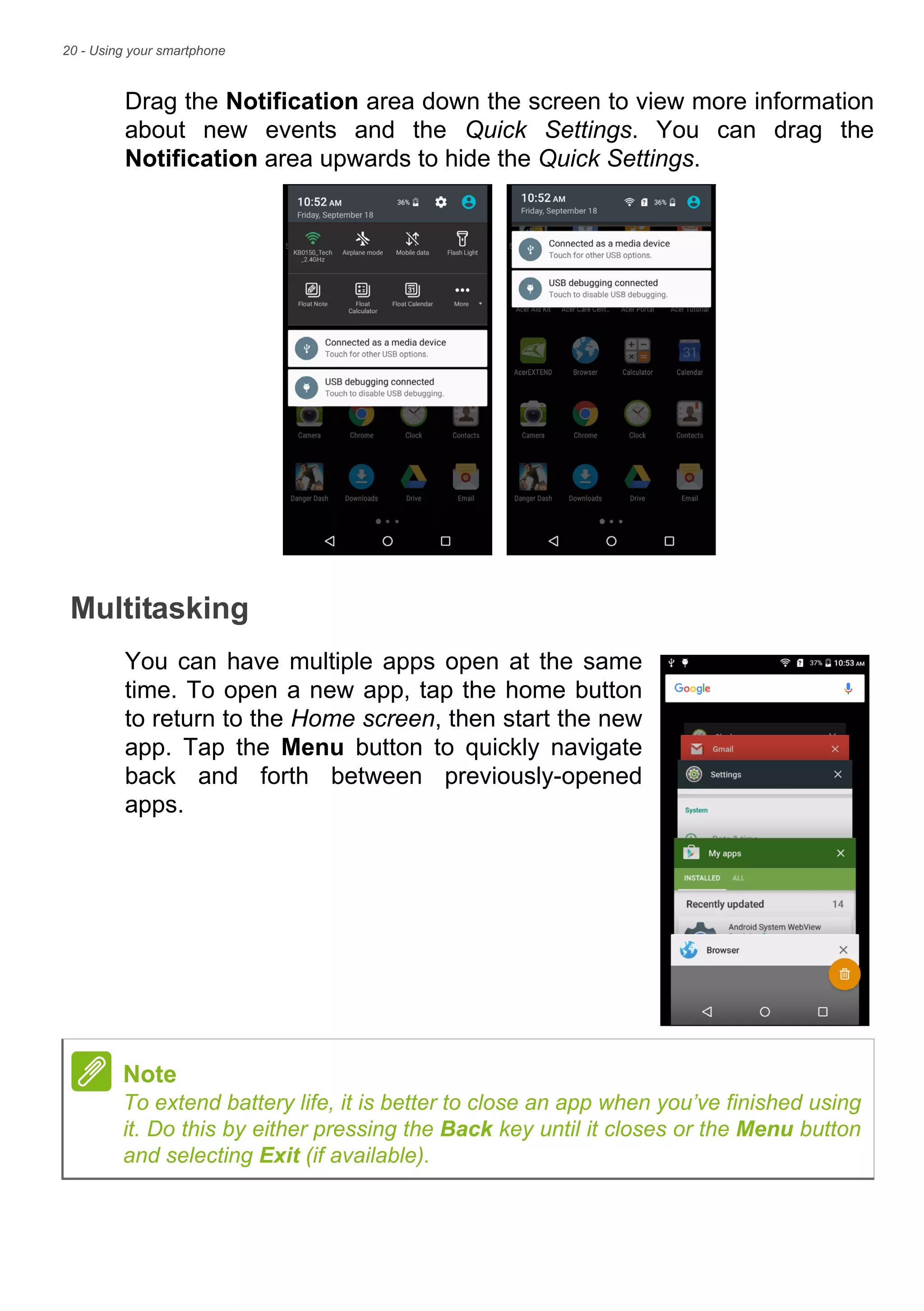 20 - Using your smartphone
Drag the Notification area down the screen to view more information
about new events and the Quick Settings. You can drag the
Notification area upwards to hide the Quick Settings.
Multitasking
You can have multiple apps open at the same
time. To open a new app, tap the home button
to return to the Home screen, then start the new
app. Tap the Menu button to quickly navigate
back and forth between previously-opened
apps.
Note
To extend battery life, it is better to close an app when you’ve finished using
it. Do this by either pressing the Back key until it closes or the Menu button
and selecting Exit (if available).
 