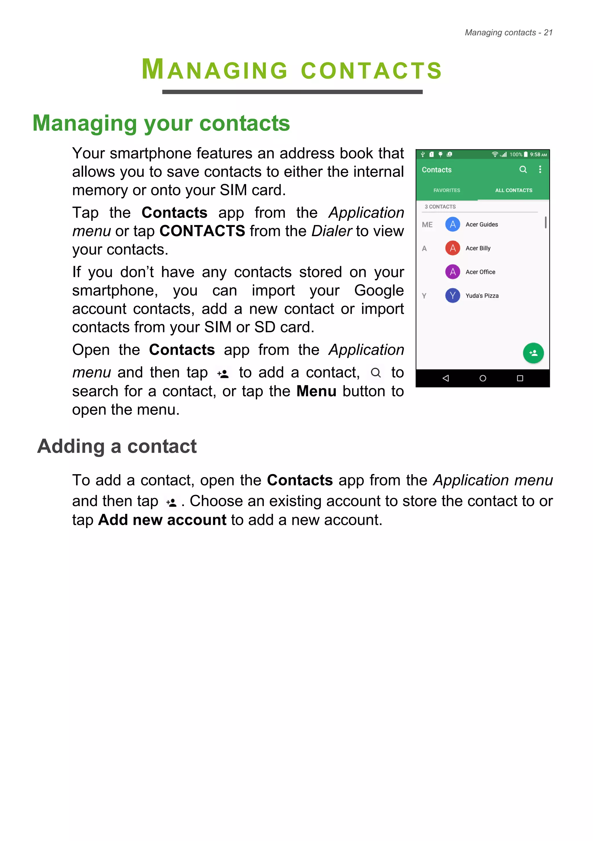 Managing contacts - 21
MANAGING CONTACTS
Managing your contacts
Your smartphone features an address book that
allows you to save contacts to either the internal
memory or onto your SIM card.
Tap the Contacts app from the Application
menu or tap CONTACTS from the Dialer to view
your contacts.
If you don’t have any contacts stored on your
smartphone, you can import your Google
account contacts, add a new contact or import
contacts from your SIM or SD card.
Open the Contacts app from the Application
menu and then tap to add a contact, to
search for a contact, or tap the Menu button to
open the menu.
Adding a contact
To add a contact, open the Contacts app from the Application menu
and then tap . Choose an existing account to store the contact to or
tap Add new account to add a new account.
 
