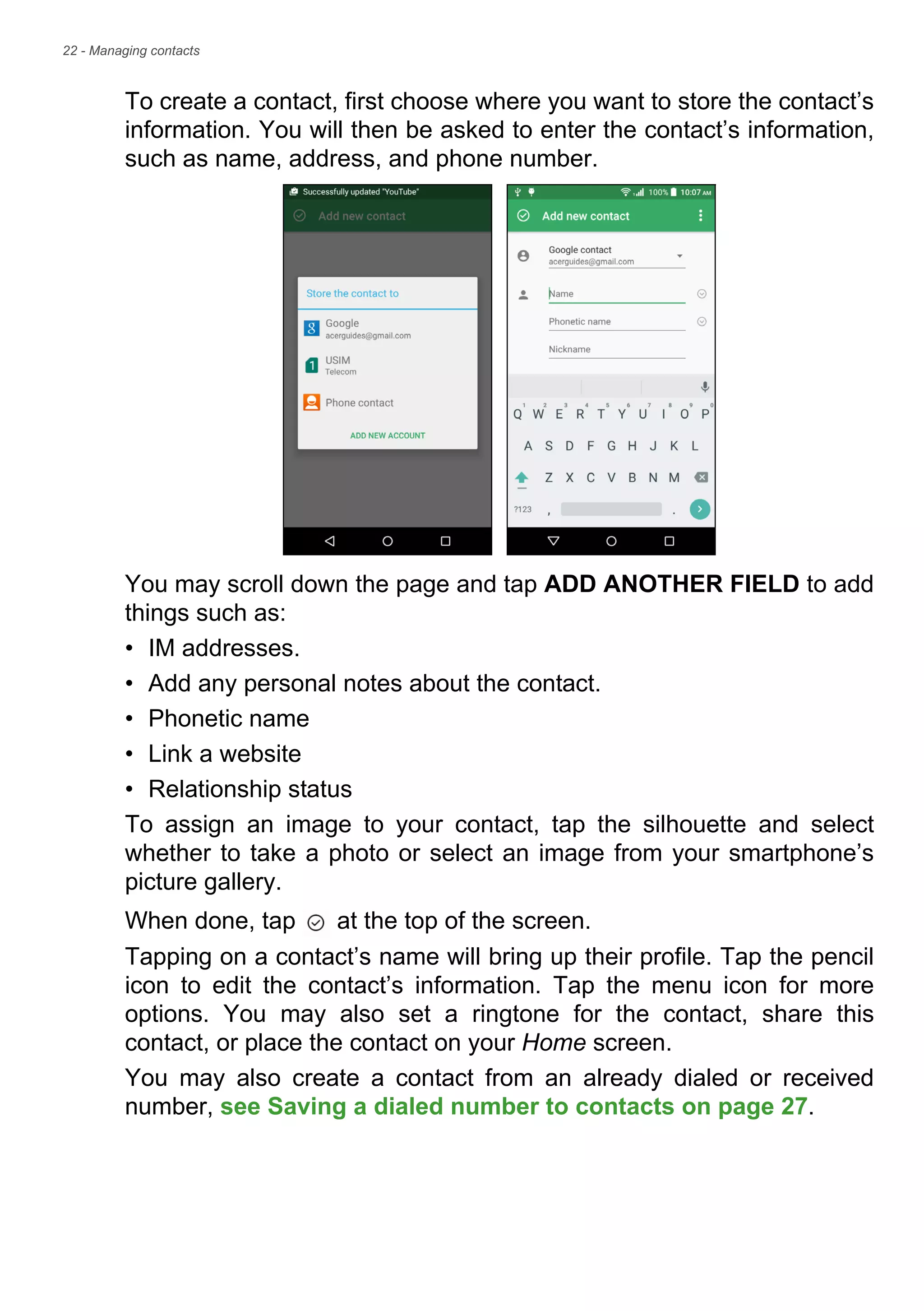 22 - Managing contacts
To create a contact, first choose where you want to store the contact’s
information. You will then be asked to enter the contact’s information,
such as name, address, and phone number.
You may scroll down the page and tap ADD ANOTHER FIELD to add
things such as:
• IM addresses.
• Add any personal notes about the contact.
• Phonetic name
• Link a website
• Relationship status
To assign an image to your contact, tap the silhouette and select
whether to take a photo or select an image from your smartphone’s
picture gallery.
When done, tap at the top of the screen.
Tapping on a contact’s name will bring up their profile. Tap the pencil
icon to edit the contact’s information. Tap the menu icon for more
options. You may also set a ringtone for the contact, share this
contact, or place the contact on your Home screen.
You may also create a contact from an already dialed or received
number, see Saving a dialed number to contacts on page 27.
 