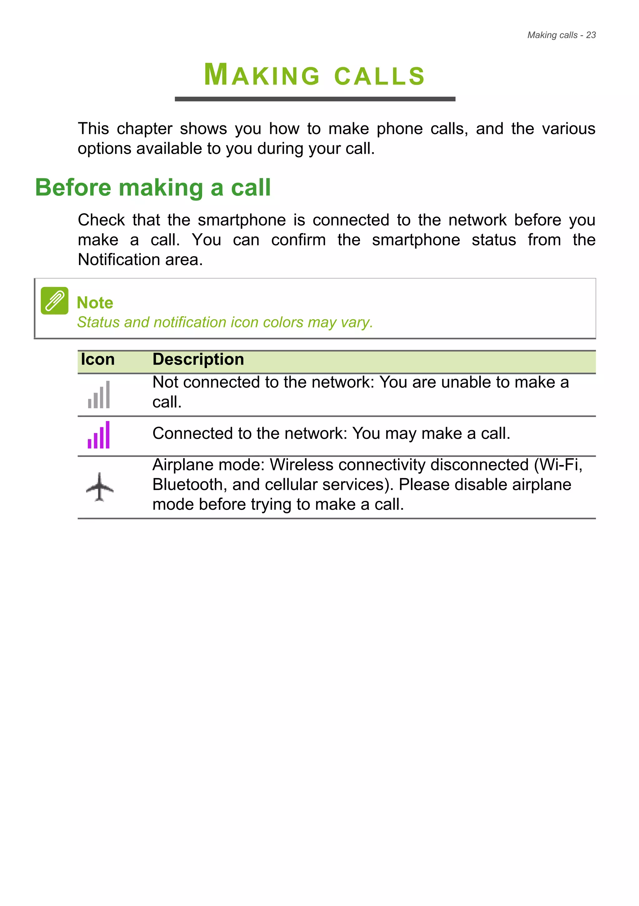 Making calls - 23
MAKING CALLS
This chapter shows you how to make phone calls, and the various
options available to you during your call.
Before making a call
Check that the smartphone is connected to the network before you
make a call. You can confirm the smartphone status from the
Notification area.
Note
Status and notification icon colors may vary.
Icon Description
Not connected to the network: You are unable to make a
call.
Connected to the network: You may make a call.
Airplane mode: Wireless connectivity disconnected (Wi-Fi,
Bluetooth, and cellular services). Please disable airplane
mode before trying to make a call.
 