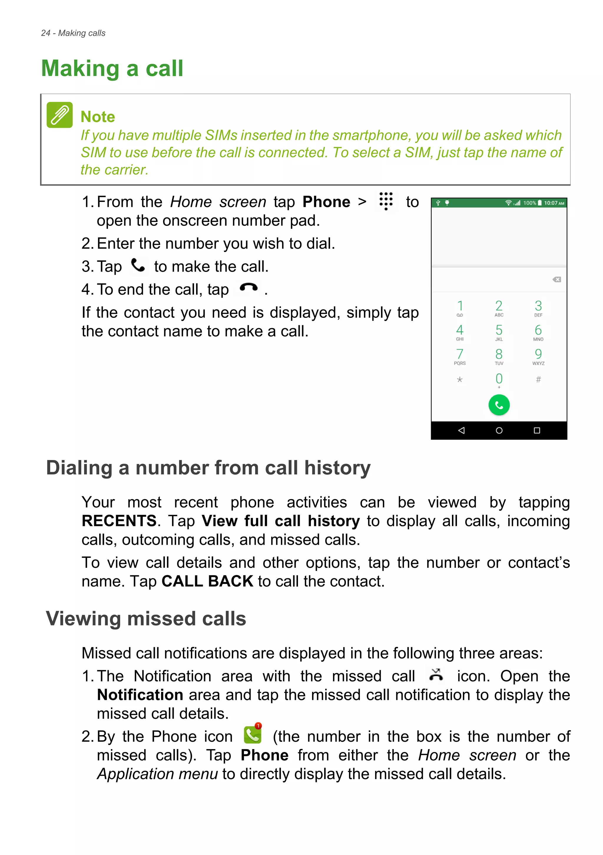 24 - Making calls
Making a call
1.From the Home screen tap Phone > to
open the onscreen number pad.
2.Enter the number you wish to dial.
3.Tap to make the call.
4.To end the call, tap .
If the contact you need is displayed, simply tap
the contact name to make a call.
Dialing a number from call history
Your most recent phone activities can be viewed by tapping
RECENTS. Tap View full call history to display all calls, incoming
calls, outcoming calls, and missed calls.
To view call details and other options, tap the number or contact’s
name. Tap CALL BACK to call the contact.
Viewing missed calls
Missed call notifications are displayed in the following three areas:
1.The Notification area with the missed call icon. Open the
Notification area and tap the missed call notification to display the
missed call details.
2.By the Phone icon (the number in the box is the number of
missed calls). Tap Phone from either the Home screen or the
Application menu to directly display the missed call details.
Note
If you have multiple SIMs inserted in the smartphone, you will be asked which
SIM to use before the call is connected. To select a SIM, just tap the name of
the carrier.
 