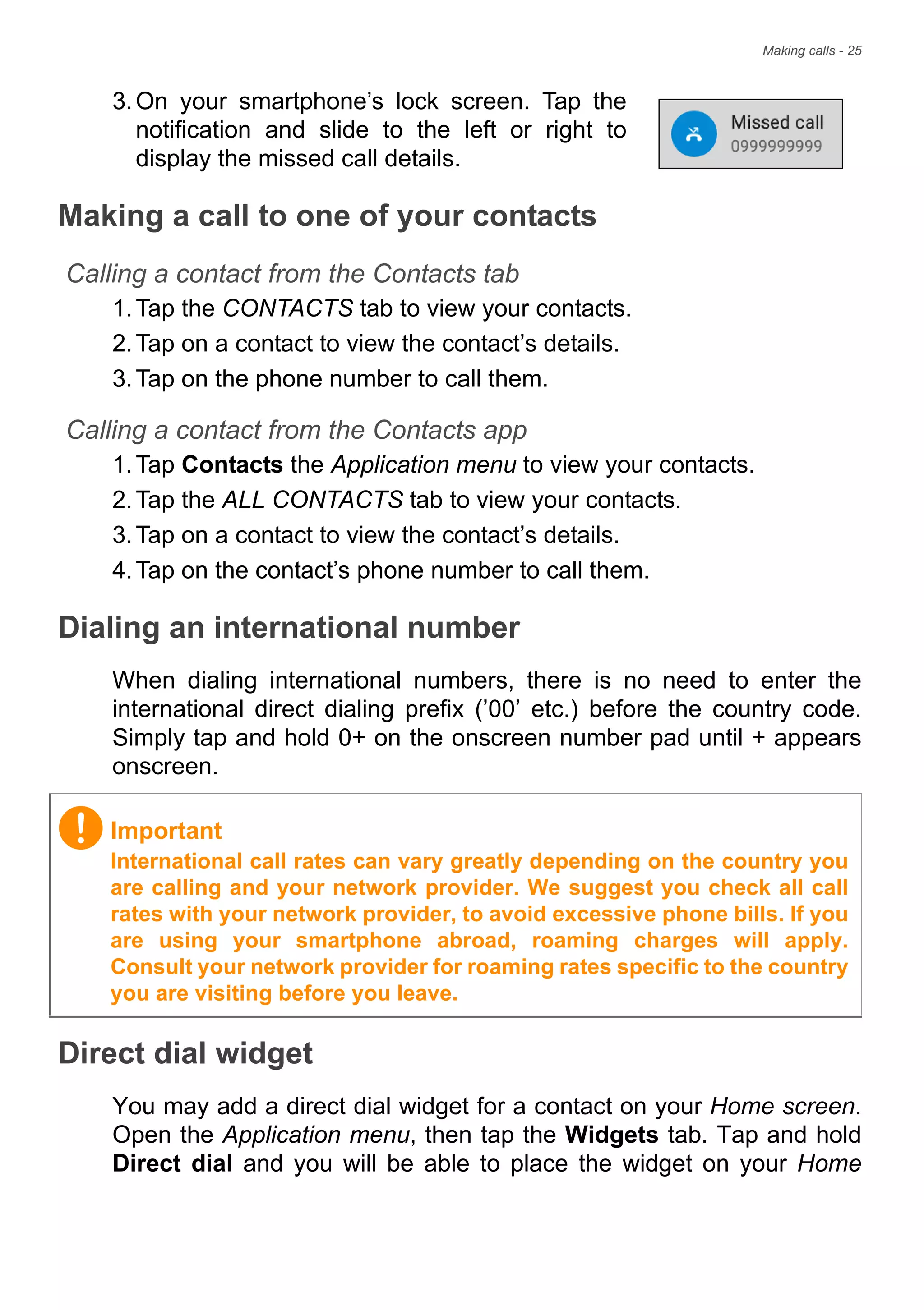 Making calls - 25
3.On your smartphone’s lock screen. Tap the
notification and slide to the left or right to
display the missed call details.
Making a call to one of your contacts
Calling a contact from the Contacts tab
1.Tap the CONTACTS tab to view your contacts.
2.Tap on a contact to view the contact’s details.
3.Tap on the phone number to call them.
Calling a contact from the Contacts app
1.Tap Contacts the Application menu to view your contacts.
2.Tap the ALL CONTACTS tab to view your contacts.
3.Tap on a contact to view the contact’s details.
4.Tap on the contact’s phone number to call them.
Dialing an international number
When dialing international numbers, there is no need to enter the
international direct dialing prefix (’00’ etc.) before the country code.
Simply tap and hold 0+ on the onscreen number pad until + appears
onscreen.
Direct dial widget
You may add a direct dial widget for a contact on your Home screen.
Open the Application menu, then tap the Widgets tab. Tap and hold
Direct dial and you will be able to place the widget on your Home
Important
International call rates can vary greatly depending on the country you
are calling and your network provider. We suggest you check all call
rates with your network provider, to avoid excessive phone bills. If you
are using your smartphone abroad, roaming charges will apply.
Consult your network provider for roaming rates specific to the country
you are visiting before you leave.
 