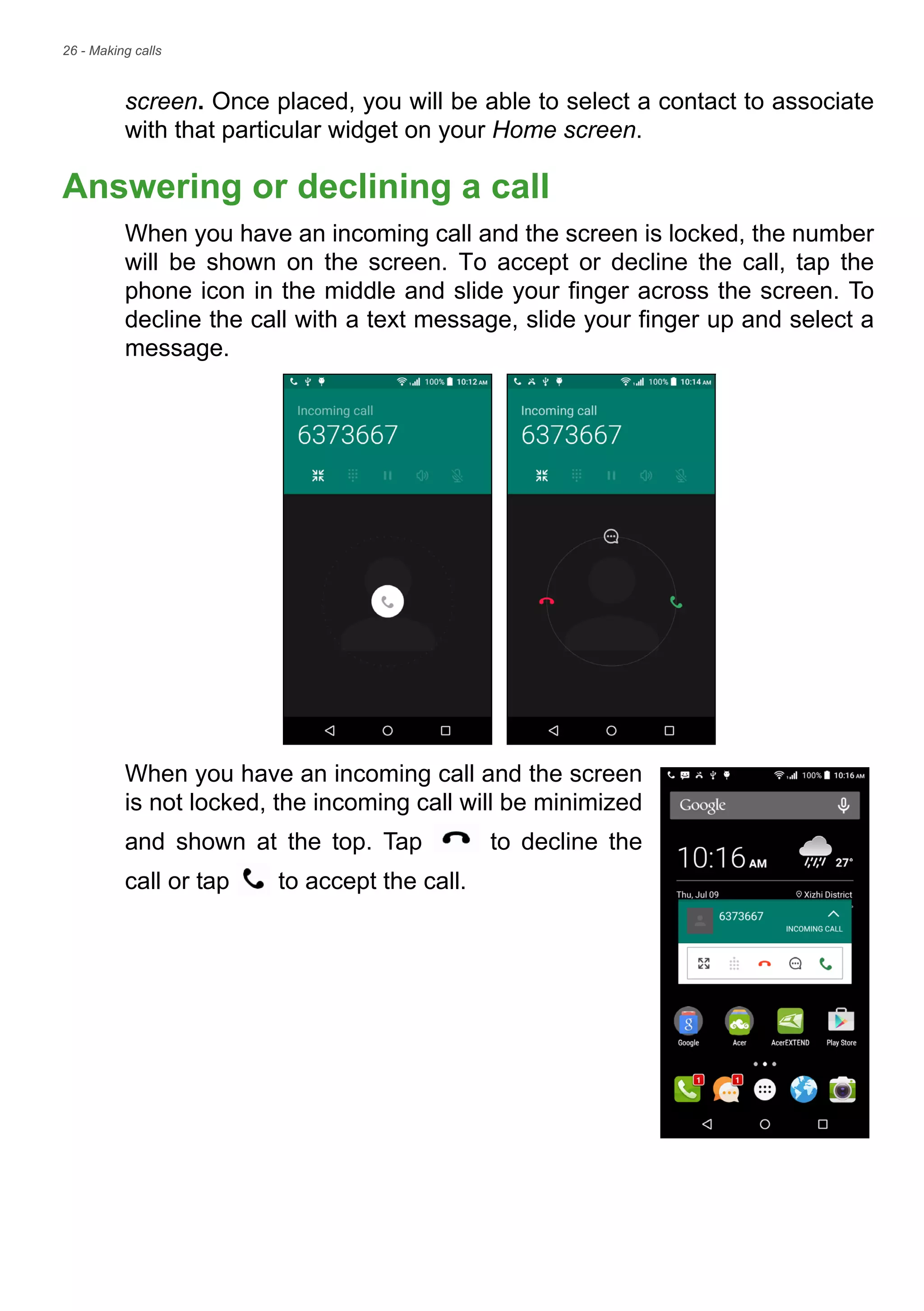 26 - Making calls
screen. Once placed, you will be able to select a contact to associate
with that particular widget on your Home screen.
Answering or declining a call
When you have an incoming call and the screen is locked, the number
will be shown on the screen. To accept or decline the call, tap the
phone icon in the middle and slide your finger across the screen. To
decline the call with a text message, slide your finger up and select a
message.
When you have an incoming call and the screen
is not locked, the incoming call will be minimized
and shown at the top. Tap to decline the
call or tap to accept the call.
 