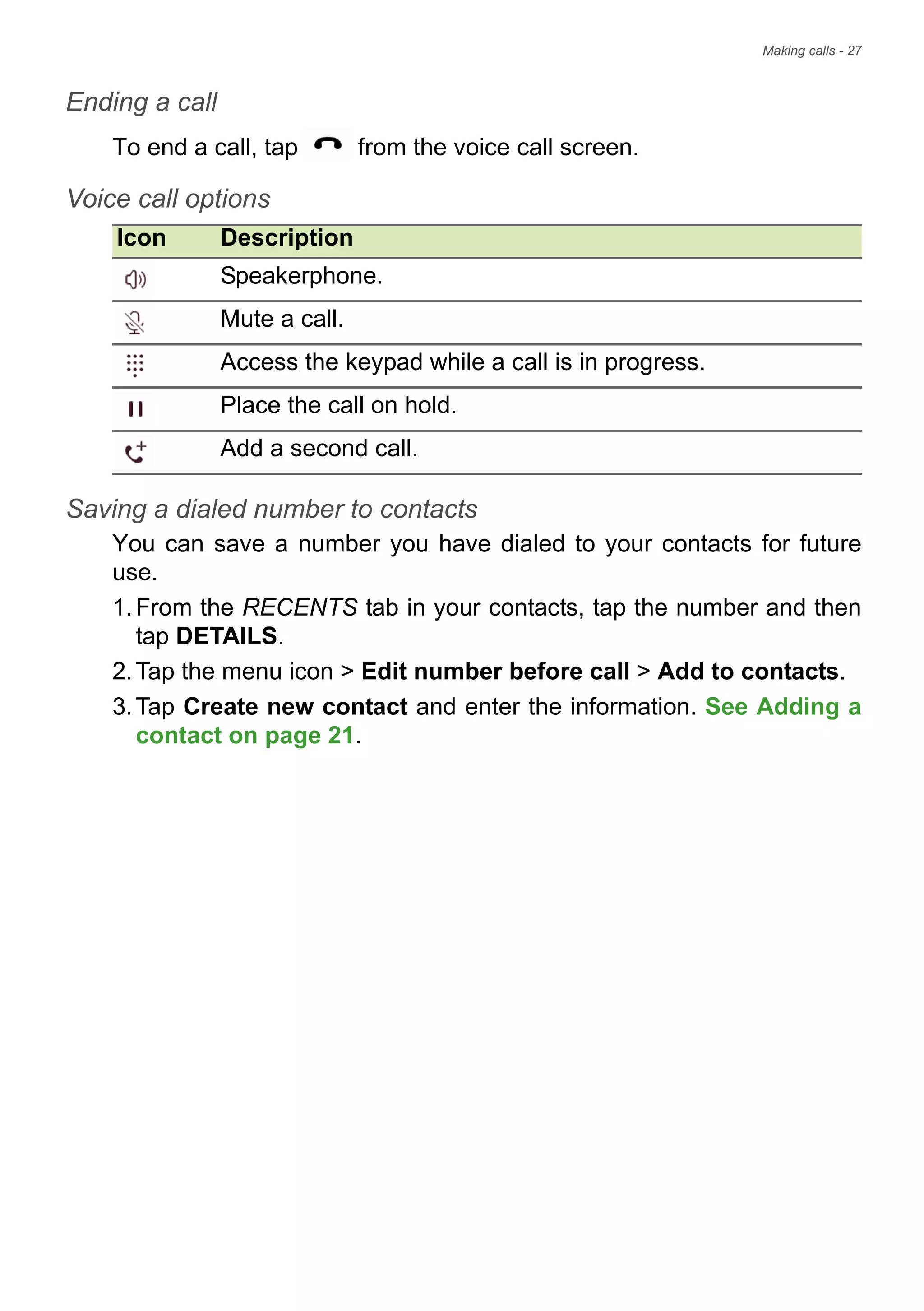 Making calls - 27
Ending a call
To end a call, tap from the voice call screen.
Voice call options
Icon Description
Speakerphone.
Mute a call.
Access the keypad while a call is in progress.
Place the call on hold.
Add a second call.
Saving a dialed number to contacts
You can save a number you have dialed to your contacts for future
use.
1.From the RECENTS tab in your contacts, tap the number and then
tap DETAILS.
2.Tap the menu icon > Edit number before call > Add to contacts.
3.Tap Create new contact and enter the information. See Adding a
contact on page 21.
 