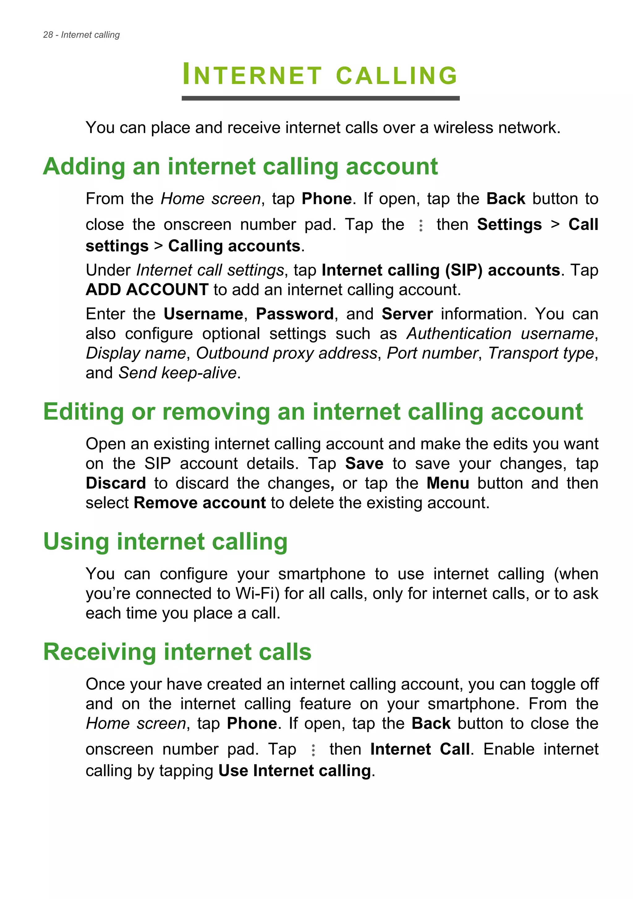 28 - Internet calling
INTERNET CALLING
You can place and receive internet calls over a wireless network.
Adding an internet calling account
From the Home screen, tap Phone. If open, tap the Back button to
close the onscreen number pad. Tap the then Settings > Call
settings > Calling accounts.
Under Internet call settings, tap Internet calling (SIP) accounts. Tap
ADD ACCOUNT to add an internet calling account.
Enter the Username, Password, and Server information. You can
also configure optional settings such as Authentication username,
Display name, Outbound proxy address, Port number, Transport type,
and Send keep-alive.
Editing or removing an internet calling account
Open an existing internet calling account and make the edits you want
on the SIP account details. Tap Save to save your changes, tap
Discard to discard the changes, or tap the Menu button and then
select Remove account to delete the existing account.
Using internet calling
You can configure your smartphone to use internet calling (when
you’re connected to Wi-Fi) for all calls, only for internet calls, or to ask
each time you place a call.
Receiving internet calls
Once your have created an internet calling account, you can toggle off
and on the internet calling feature on your smartphone. From the
Home screen, tap Phone. If open, tap the Back button to close the
onscreen number pad. Tap then Internet Call. Enable internet
calling by tapping Use Internet calling.
 