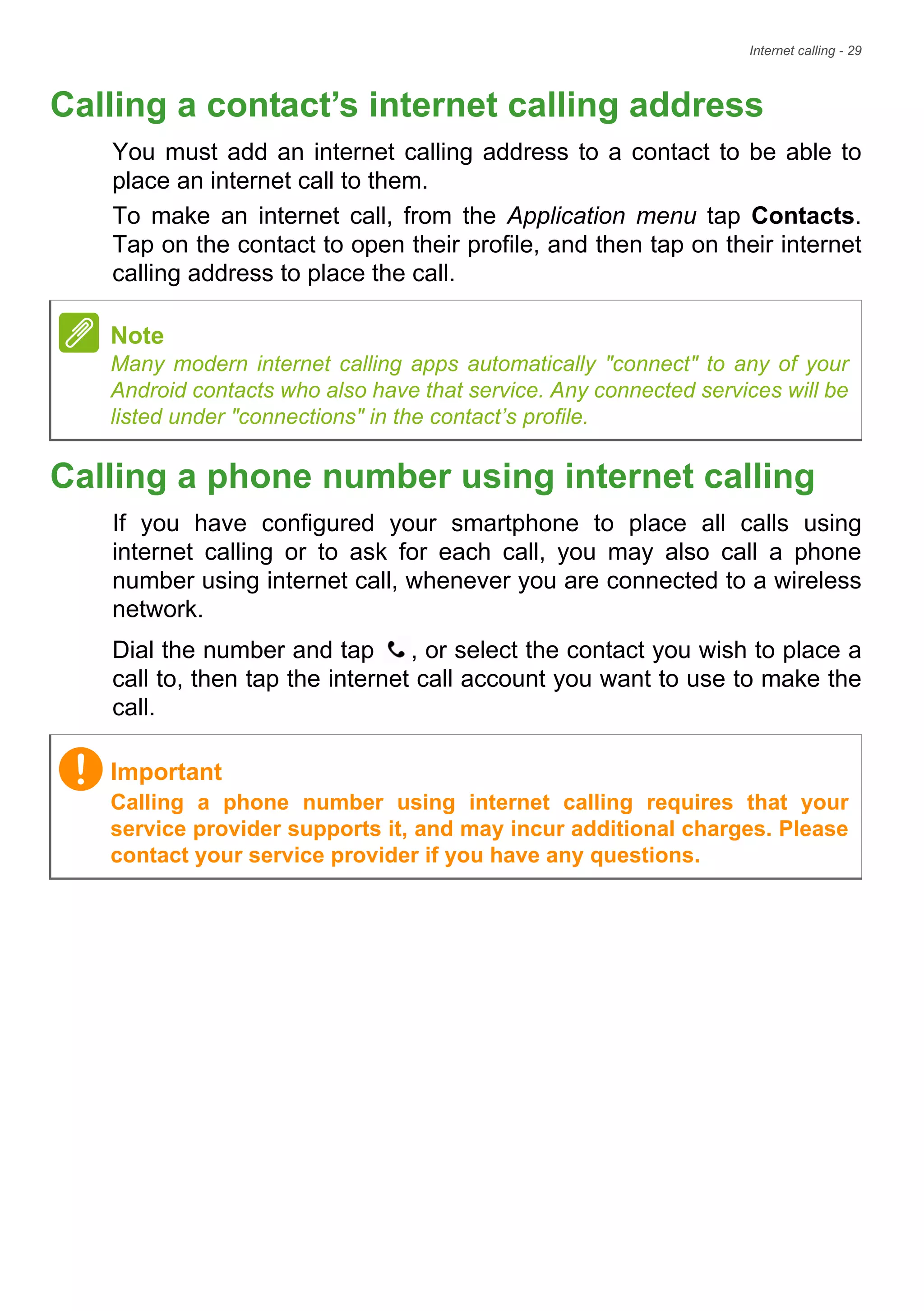 Internet calling - 29
Calling a contact’s internet calling address
You must add an internet calling address to a contact to be able to
place an internet call to them.
To make an internet call, from the Application menu tap Contacts.
Tap on the contact to open their profile, and then tap on their internet
calling address to place the call.
Calling a phone number using internet calling
If you have configured your smartphone to place all calls using
internet calling or to ask for each call, you may also call a phone
number using internet call, whenever you are connected to a wireless
network.
Dial the number and tap , or select the contact you wish to place a
call to, then tap the internet call account you want to use to make the
call.
Note
Many modern internet calling apps automatically "connect" to any of your
Android contacts who also have that service. Any connected services will be
listed under "connections" in the contact’s profile.
Important
Calling a phone number using internet calling requires that your
service provider supports it, and may incur additional charges. Please
contact your service provider if you have any questions.
 