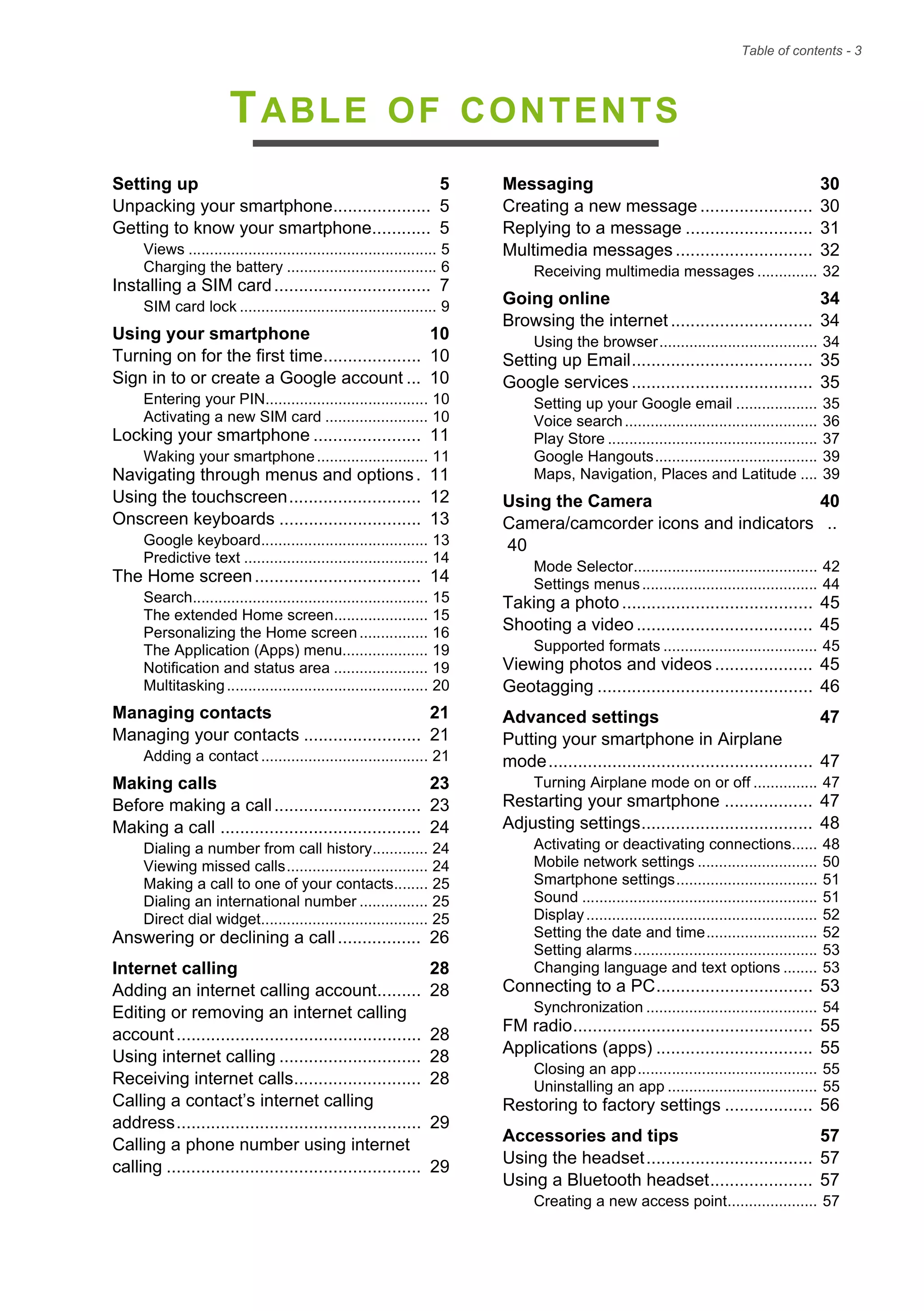 Table of contents - 3
TABLE OF CONTENTS
Setting up 5
Unpacking your smartphone.................... 5
Getting to know your smartphone............ 5
Views .......................................................... 5
Charging the battery ................................... 6
Installing a SIM card................................ 7
SIM card lock .............................................. 9
Using your smartphone 10
Turning on for the first time.................... 10
Sign in to or create a Google account ... 10
Entering your PIN...................................... 10
Activating a new SIM card ........................ 10
Locking your smartphone ...................... 11
Waking your smartphone.......................... 11
Navigating through menus and options. 11
Using the touchscreen........................... 12
Onscreen keyboards ............................. 13
Google keyboard....................................... 13
Predictive text ........................................... 14
The Home screen.................................. 14
Search....................................................... 15
The extended Home screen...................... 15
Personalizing the Home screen................ 16
The Application (Apps) menu.................... 19
Notification and status area ...................... 19
Multitasking............................................... 20
Managing contacts 21
Managing your contacts ........................ 21
Adding a contact ....................................... 21
Making calls 23
Before making a call.............................. 23
Making a call ......................................... 24
Dialing a number from call history............. 24
Viewing missed calls................................. 24
Making a call to one of your contacts........ 25
Dialing an international number ................ 25
Direct dial widget....................................... 25
Answering or declining a call................. 26
Internet calling 28
Adding an internet calling account......... 28
Editing or removing an internet calling
account.................................................. 28
Using internet calling ............................. 28
Receiving internet calls.......................... 28
Calling a contact’s internet calling
address.................................................. 29
Calling a phone number using internet
calling .................................................... 29
Messaging 30
Creating a new message ....................... 30
Replying to a message .......................... 31
Multimedia messages ............................ 32
Receiving multimedia messages .............. 32
Going online 34
Browsing the internet ............................. 34
Using the browser..................................... 34
Setting up Email..................................... 35
Google services ..................................... 35
Setting up your Google email ................... 35
Voice search............................................. 36
Play Store ................................................. 37
Google Hangouts...................................... 39
Maps, Navigation, Places and Latitude .... 39
Using the Camera 40
Camera/camcorder icons and indicators ..
40
Mode Selector........................................... 42
Settings menus......................................... 44
Taking a photo ....................................... 45
Shooting a video .................................... 45
Supported formats .................................... 45
Viewing photos and videos .................... 45
Geotagging ............................................ 46
Advanced settings 47
Putting your smartphone in Airplane
mode...................................................... 47
Turning Airplane mode on or off ............... 47
Restarting your smartphone .................. 47
Adjusting settings................................... 48
Activating or deactivating connections...... 48
Mobile network settings ............................ 50
Smartphone settings................................. 51
Sound ....................................................... 51
Display...................................................... 52
Setting the date and time.......................... 52
Setting alarms........................................... 53
Changing language and text options ........ 53
Connecting to a PC................................ 53
Synchronization ........................................ 54
FM radio................................................. 55
Applications (apps) ................................ 55
Closing an app.......................................... 55
Uninstalling an app ................................... 55
Restoring to factory settings .................. 56
Accessories and tips 57
Using the headset.................................. 57
Using a Bluetooth headset..................... 57
Creating a new access point..................... 57
 