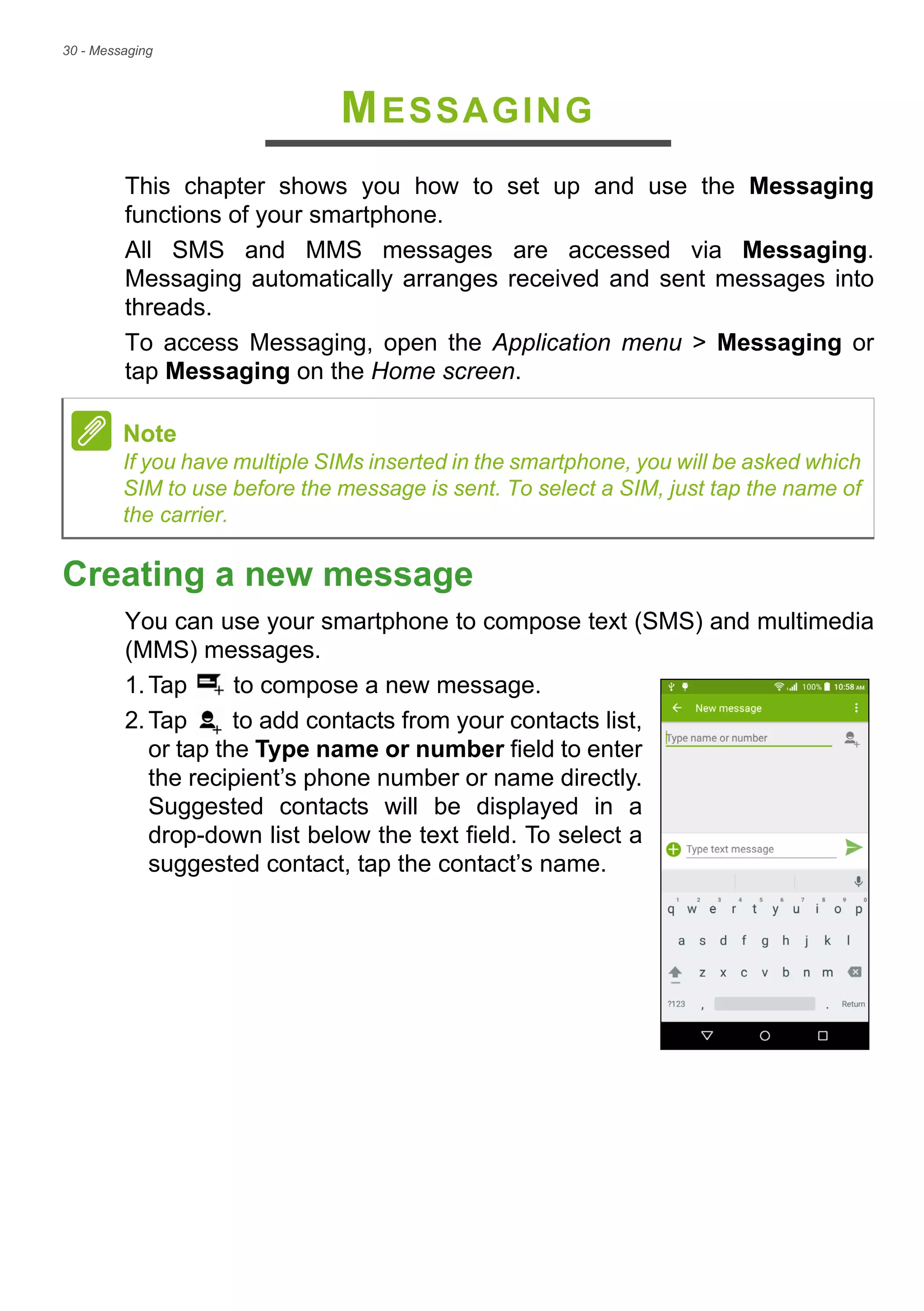 30 - Messaging
MESSAGING
This chapter shows you how to set up and use the Messaging
functions of your smartphone.
All SMS and MMS messages are accessed via Messaging.
Messaging automatically arranges received and sent messages into
threads.
To access Messaging, open the Application menu > Messaging or
tap Messaging on the Home screen.
Creating a new message
You can use your smartphone to compose text (SMS) and multimedia
(MMS) messages.
1.Tap to compose a new message.
2.Tap to add contacts from your contacts list,
or tap the Type name or number field to enter
the recipient’s phone number or name directly.
Suggested contacts will be displayed in a
drop-down list below the text field. To select a
suggested contact, tap the contact’s name.
Note
If you have multiple SIMs inserted in the smartphone, you will be asked which
SIM to use before the message is sent. To select a SIM, just tap the name of
the carrier.
 