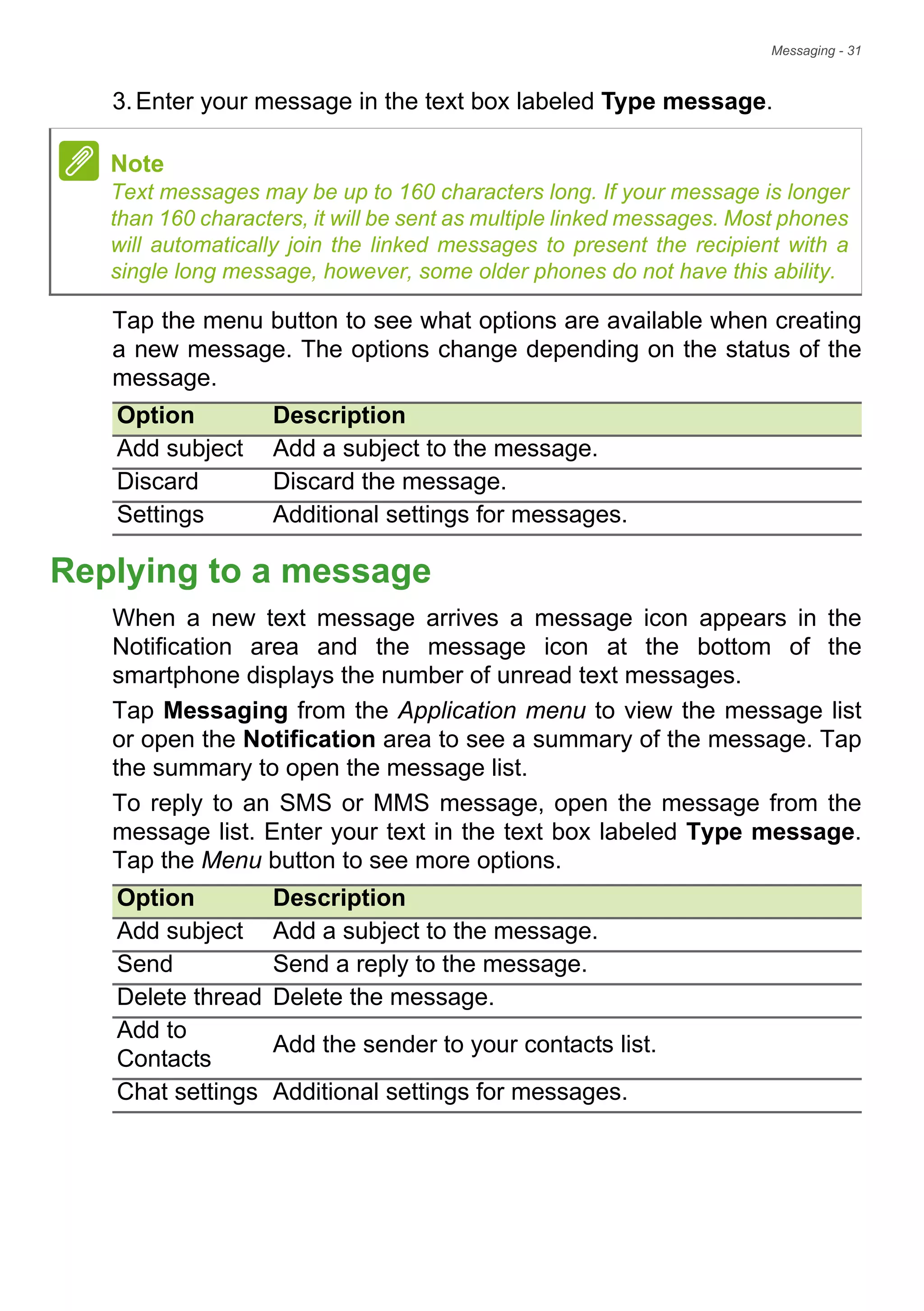 Messaging - 31
3.Enter your message in the text box labeled Type message.
Tap the menu button to see what options are available when creating
a new message. The options change depending on the status of the
message.
Replying to a message
When a new text message arrives a message icon appears in the
Notification area and the message icon at the bottom of the
smartphone displays the number of unread text messages.
Tap Messaging from the Application menu to view the message list
or open the Notification area to see a summary of the message. Tap
the summary to open the message list.
To reply to an SMS or MMS message, open the message from the
message list. Enter your text in the text box labeled Type message.
Tap the Menu button to see more options.
Note
Text messages may be up to 160 characters long. If your message is longer
than 160 characters, it will be sent as multiple linked messages. Most phones
will automatically join the linked messages to present the recipient with a
single long message, however, some older phones do not have this ability.
Option Description
Add subject Add a subject to the message.
Discard Discard the message.
Settings Additional settings for messages.
Option Description
Add subject Add a subject to the message.
Send Send a reply to the message.
Delete thread Delete the message.
Add to
Contacts
Add the sender to your contacts list.
Chat settings Additional settings for messages.
 