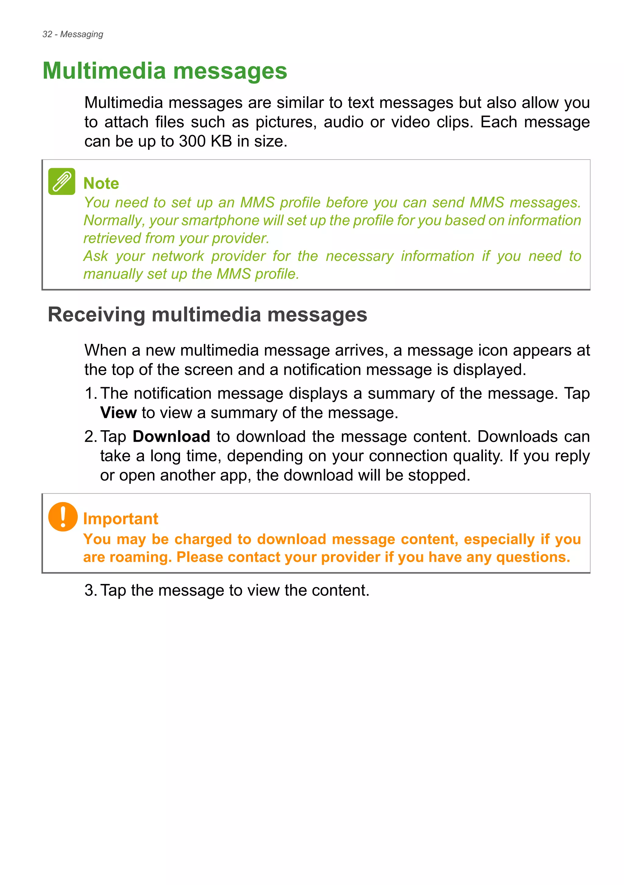 32 - Messaging
Multimedia messages
Multimedia messages are similar to text messages but also allow you
to attach files such as pictures, audio or video clips. Each message
can be up to 300 KB in size.
Receiving multimedia messages
When a new multimedia message arrives, a message icon appears at
the top of the screen and a notification message is displayed.
1.The notification message displays a summary of the message. Tap
View to view a summary of the message.
2.Tap Download to download the message content. Downloads can
take a long time, depending on your connection quality. If you reply
or open another app, the download will be stopped.
3.Tap the message to view the content.
Note
You need to set up an MMS profile before you can send MMS messages.
Normally, your smartphone will set up the profile for you based on information
retrieved from your provider.
Ask your network provider for the necessary information if you need to
manually set up the MMS profile.
Important
You may be charged to download message content, especially if you
are roaming. Please contact your provider if you have any questions.
 