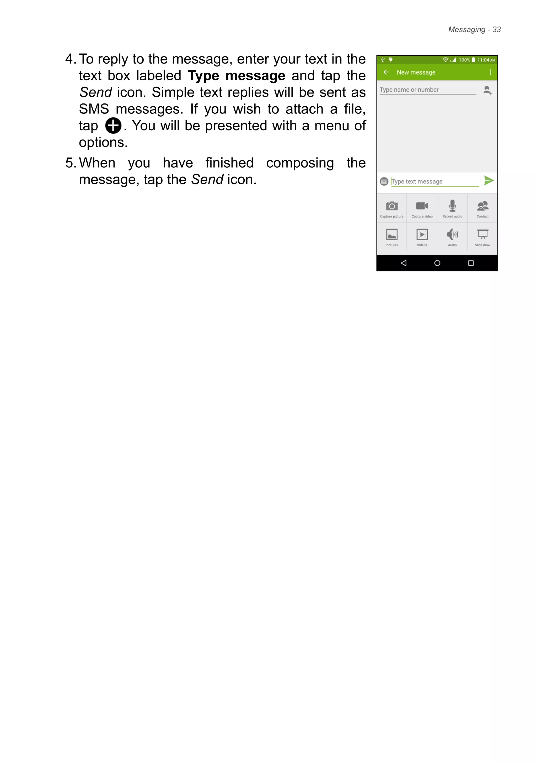 Messaging - 33
4.To reply to the message, enter your text in the
text box labeled Type message and tap the
Send icon. Simple text replies will be sent as
SMS messages. If you wish to attach a file,
tap . You will be presented with a menu of
options.
5.When you have finished composing the
message, tap the Send icon.
 