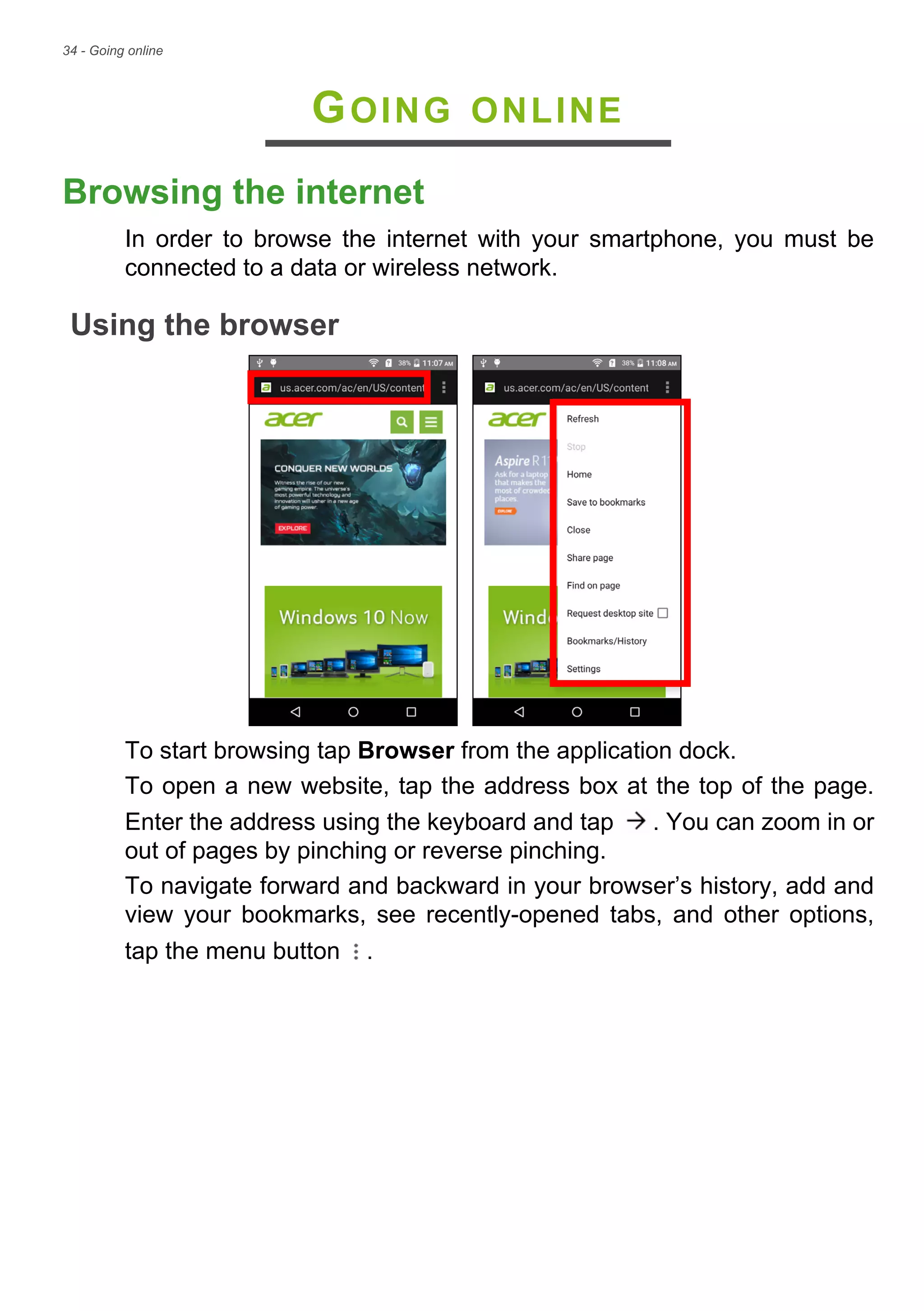 34 - Going online
GOING ONLINE
Browsing the internet
In order to browse the internet with your smartphone, you must be
connected to a data or wireless network.
Using the browser
To start browsing tap Browser from the application dock.
To open a new website, tap the address box at the top of the page.
Enter the address using the keyboard and tap . You can zoom in or
out of pages by pinching or reverse pinching.
To navigate forward and backward in your browser’s history, add and
view your bookmarks, see recently-opened tabs, and other options,
tap the menu button .
 
