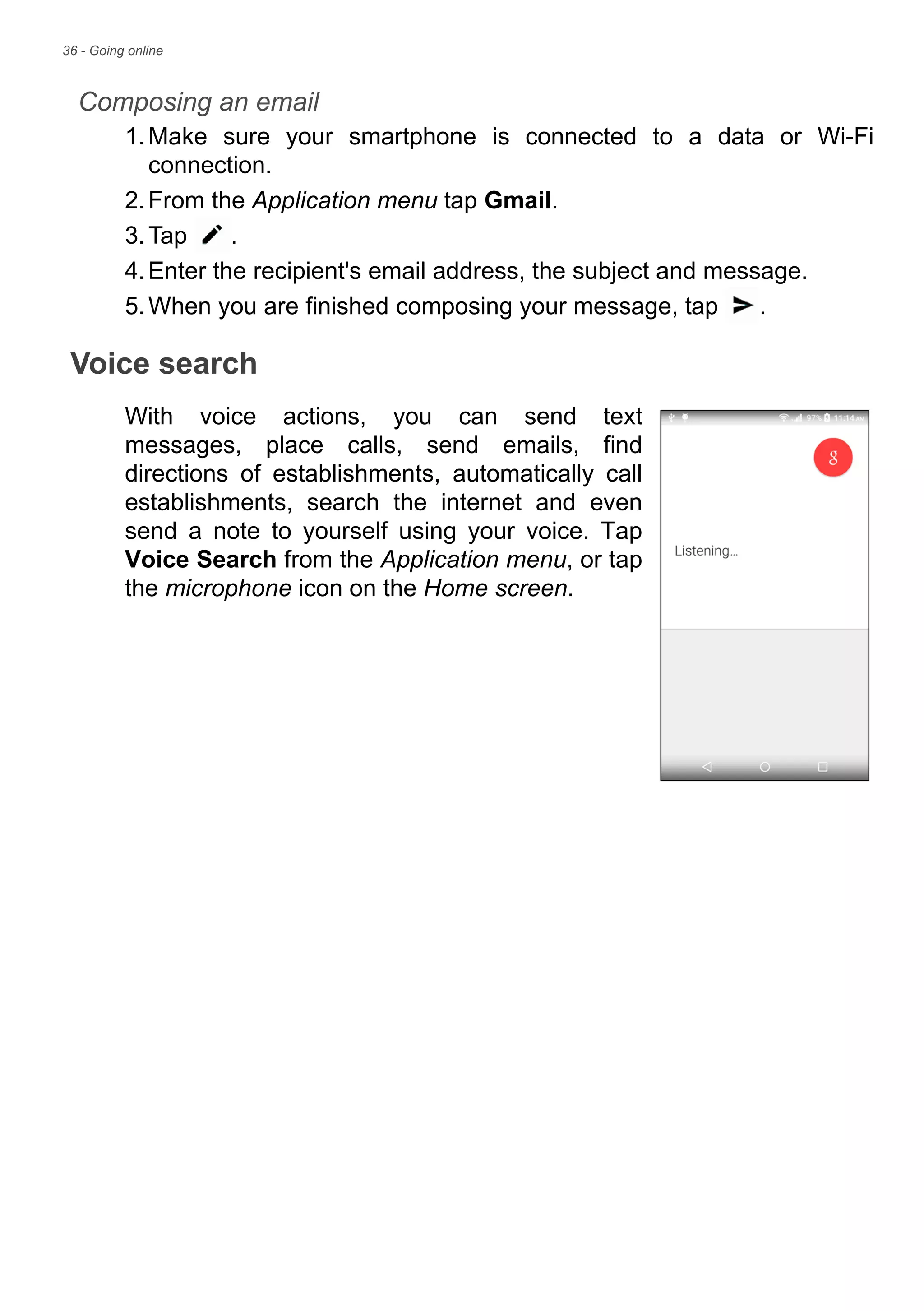 36 - Going online
Composing an email
1.Make sure your smartphone is connected to a data or Wi-Fi
connection.
2.From the Application menu tap Gmail.
3.Tap .
4.Enter the recipient's email address, the subject and message.
5.When you are finished composing your message, tap .
Voice search
With voice actions, you can send text
messages, place calls, send emails, find
directions of establishments, automatically call
establishments, search the internet and even
send a note to yourself using your voice. Tap
Voice Search from the Application menu, or tap
the microphone icon on the Home screen.
 