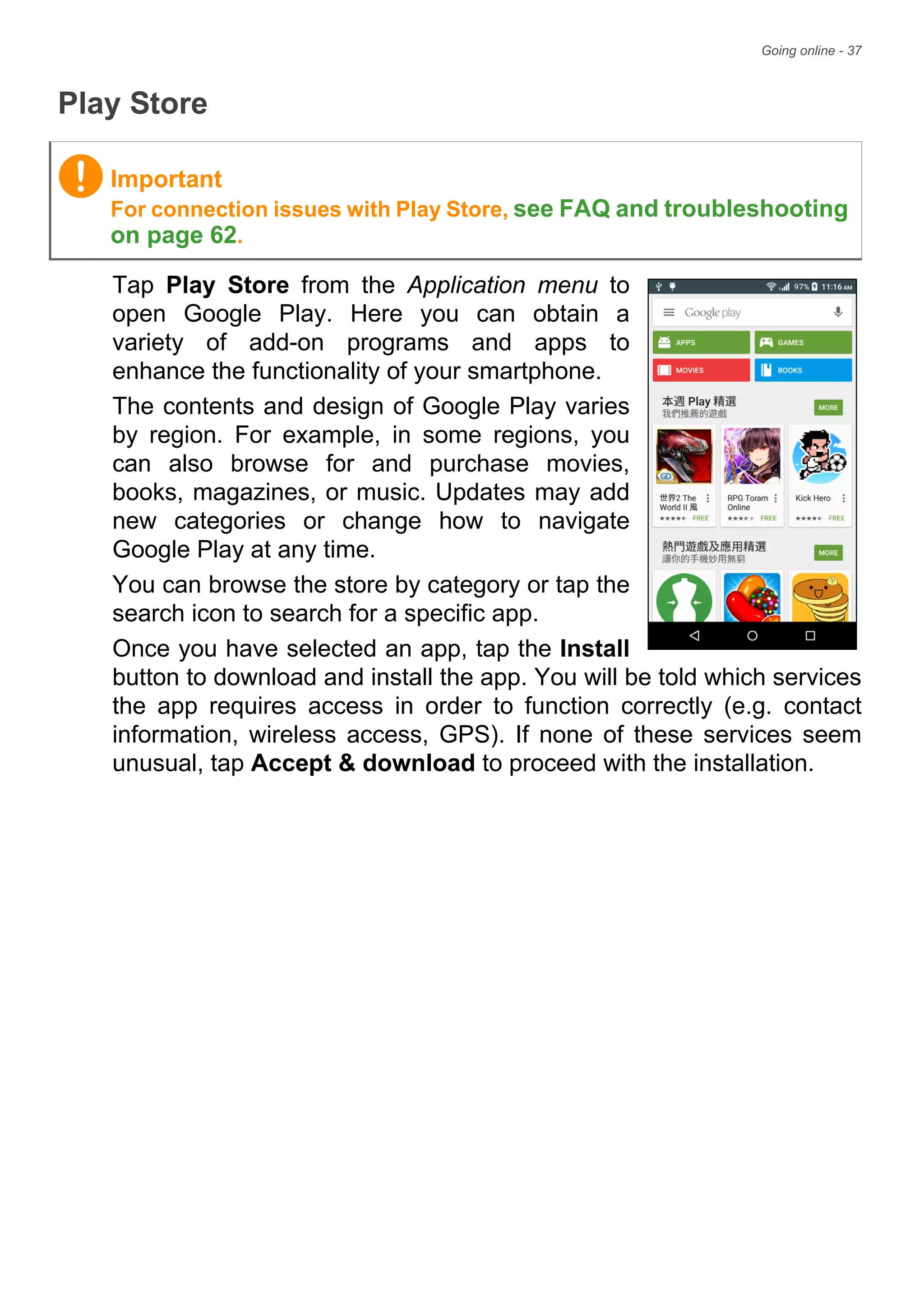 Going online - 37
Play Store
Tap Play Store from the Application menu to
open Google Play. Here you can obtain a
variety of add-on programs and apps to
enhance the functionality of your smartphone.
The contents and design of Google Play varies
by region. For example, in some regions, you
can also browse for and purchase movies,
books, magazines, or music. Updates may add
new categories or change how to navigate
Google Play at any time.
You can browse the store by category or tap the
search icon to search for a specific app.
Once you have selected an app, tap the Install
button to download and install the app. You will be told which services
the app requires access in order to function correctly (e.g. contact
information, wireless access, GPS). If none of these services seem
unusual, tap Accept & download to proceed with the installation.
Important
For connection issues with Play Store, see FAQ and troubleshooting
on page 62.
 