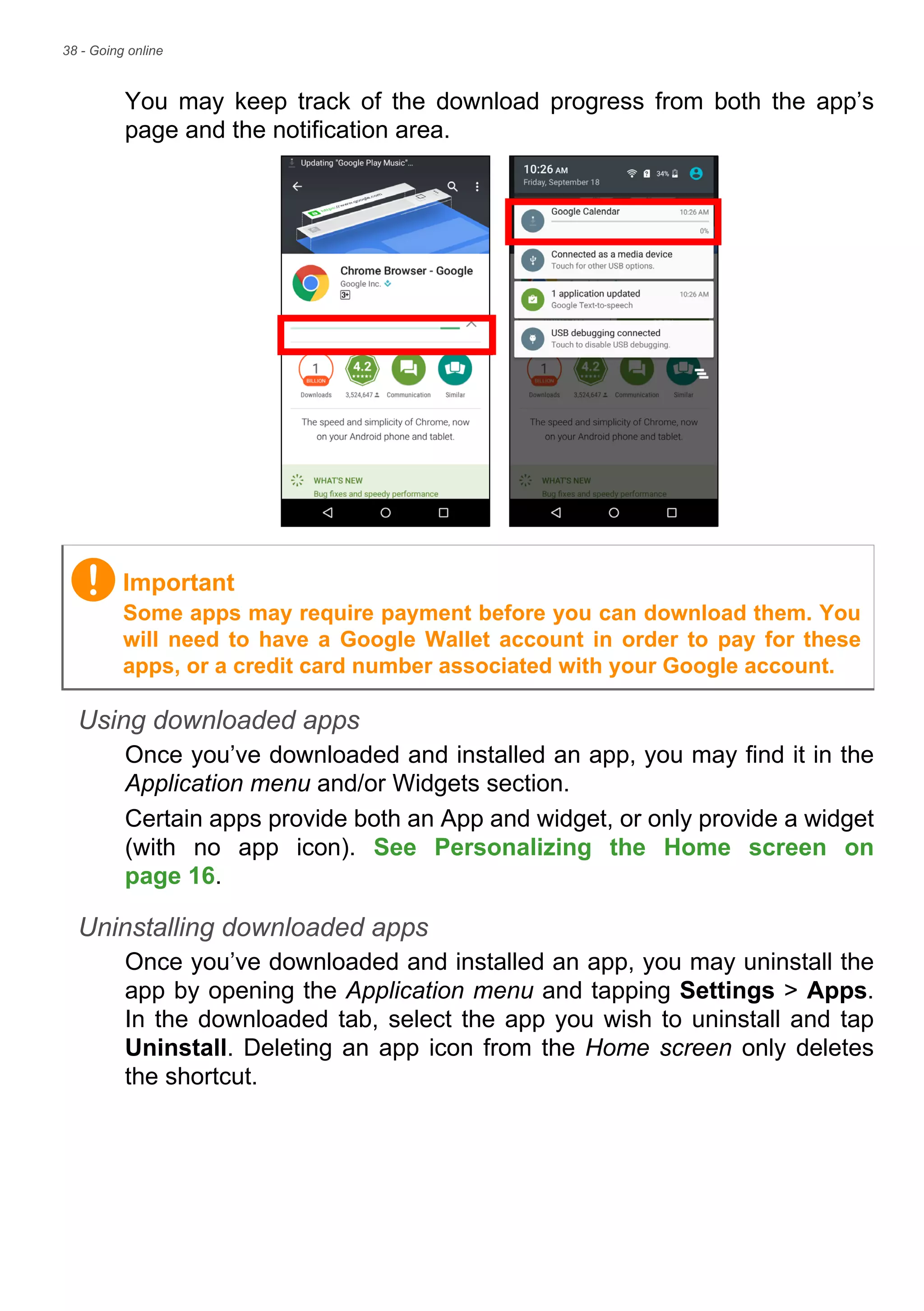 38 - Going online
You may keep track of the download progress from both the app’s
page and the notification area.
Using downloaded apps
Once you’ve downloaded and installed an app, you may find it in the
Application menu and/or Widgets section.
Certain apps provide both an App and widget, or only provide a widget
(with no app icon). See Personalizing the Home screen on
page 16.
Uninstalling downloaded apps
Once you’ve downloaded and installed an app, you may uninstall the
app by opening the Application menu and tapping Settings > Apps.
In the downloaded tab, select the app you wish to uninstall and tap
Uninstall. Deleting an app icon from the Home screen only deletes
the shortcut.
Important
Some apps may require payment before you can download them. You
will need to have a Google Wallet account in order to pay for these
apps, or a credit card number associated with your Google account.
 
