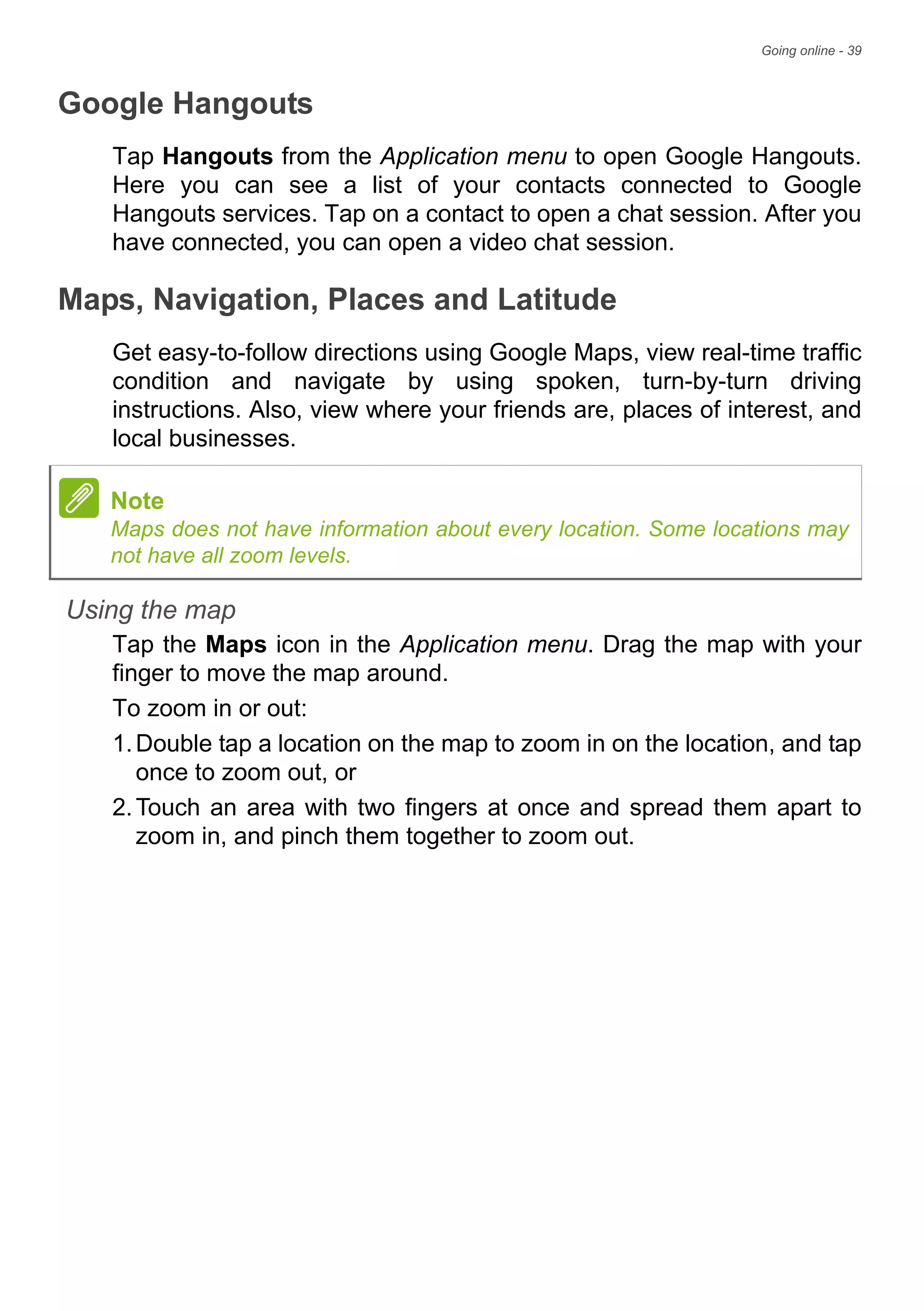 Going online - 39
Google Hangouts
Tap Hangouts from the Application menu to open Google Hangouts.
Here you can see a list of your contacts connected to Google
Hangouts services. Tap on a contact to open a chat session. After you
have connected, you can open a video chat session.
Maps, Navigation, Places and Latitude
Get easy-to-follow directions using Google Maps, view real-time traffic
condition and navigate by using spoken, turn-by-turn driving
instructions. Also, view where your friends are, places of interest, and
local businesses.
Using the map
Tap the Maps icon in the Application menu. Drag the map with your
finger to move the map around.
To zoom in or out:
1.Double tap a location on the map to zoom in on the location, and tap
once to zoom out, or
2.Touch an area with two fingers at once and spread them apart to
zoom in, and pinch them together to zoom out.
Note
Maps does not have information about every location. Some locations may
not have all zoom levels.
 