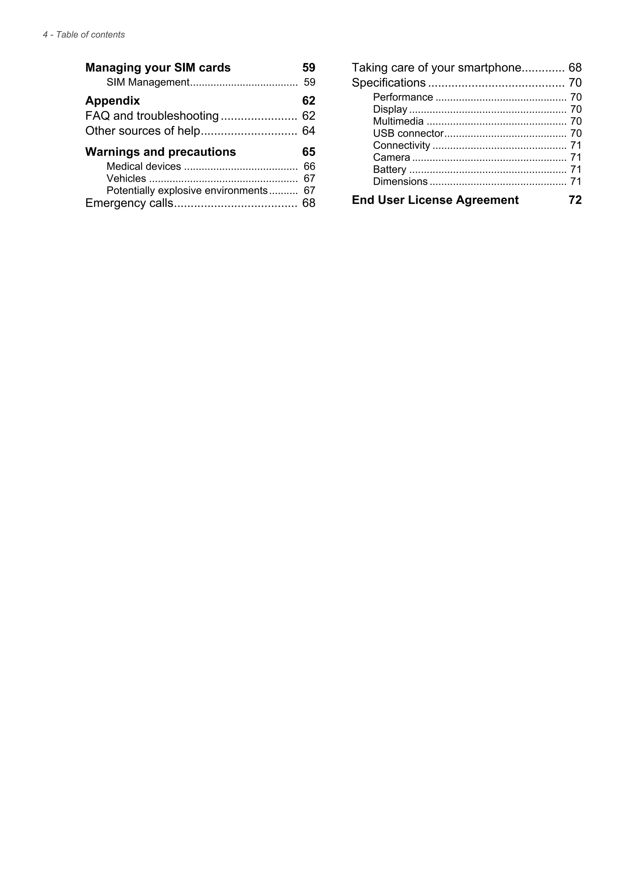4 - Table of contents
Managing your SIM cards 59
SIM Management..................................... 59
Appendix 62
FAQ and troubleshooting....................... 62
Other sources of help............................. 64
Warnings and precautions 65
Medical devices ....................................... 66
Vehicles ................................................... 67
Potentially explosive environments.......... 67
Emergency calls..................................... 68
Taking care of your smartphone............. 68
Specifications ......................................... 70
Performance ............................................. 70
Display ...................................................... 70
Multimedia ................................................ 70
USB connector.......................................... 70
Connectivity .............................................. 71
Camera ..................................................... 71
Battery ...................................................... 71
Dimensions ............................................... 71
End User License Agreement 72
 