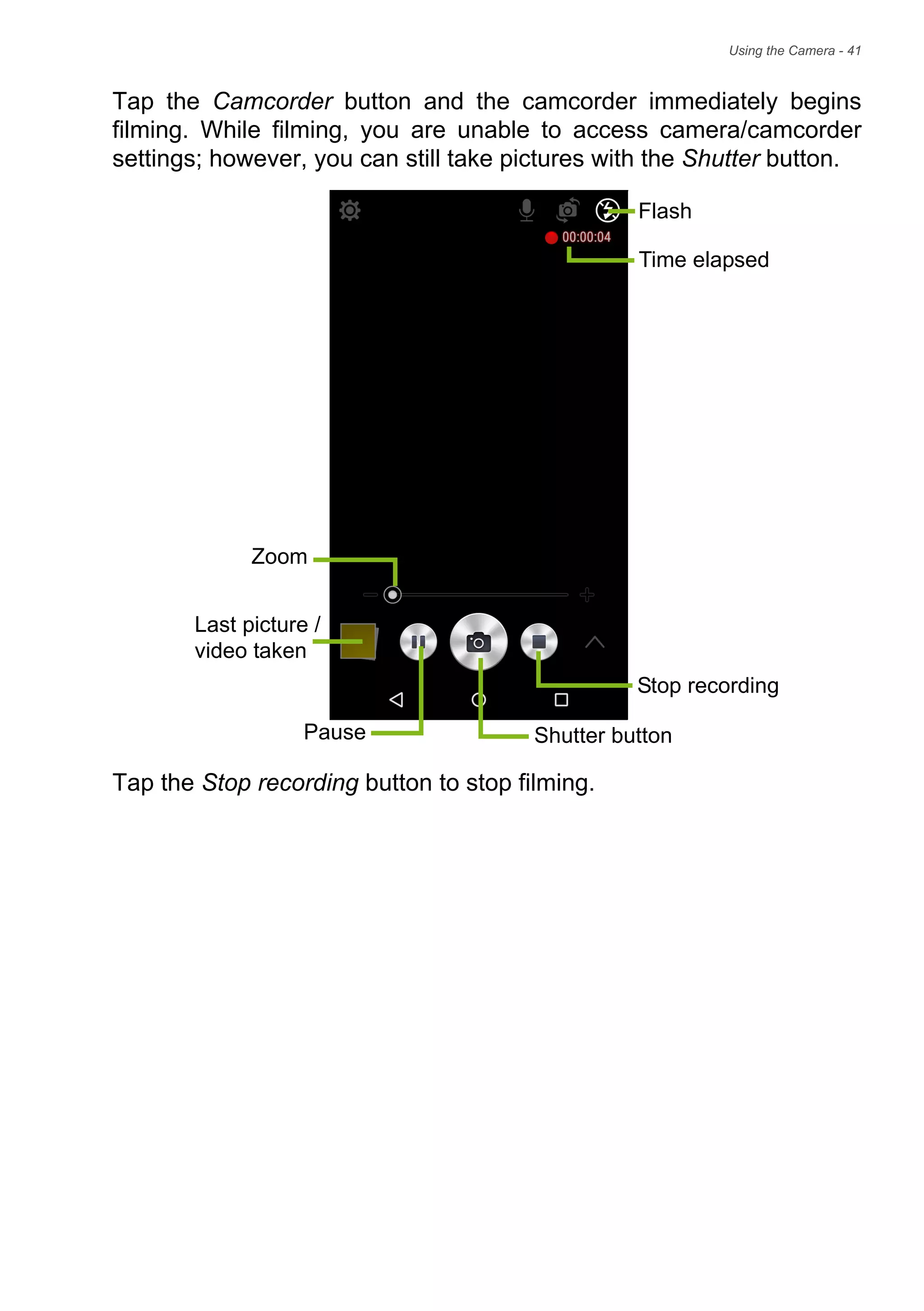 Using the Camera - 41
Tap the Camcorder button and the camcorder immediately begins
filming. While filming, you are unable to access camera/camcorder
settings; however, you can still take pictures with the Shutter button.
Tap the Stop recording button to stop filming.
Flash
Last picture /
Shutter button
video taken
Pause
Stop recording
Zoom
Time elapsed
 