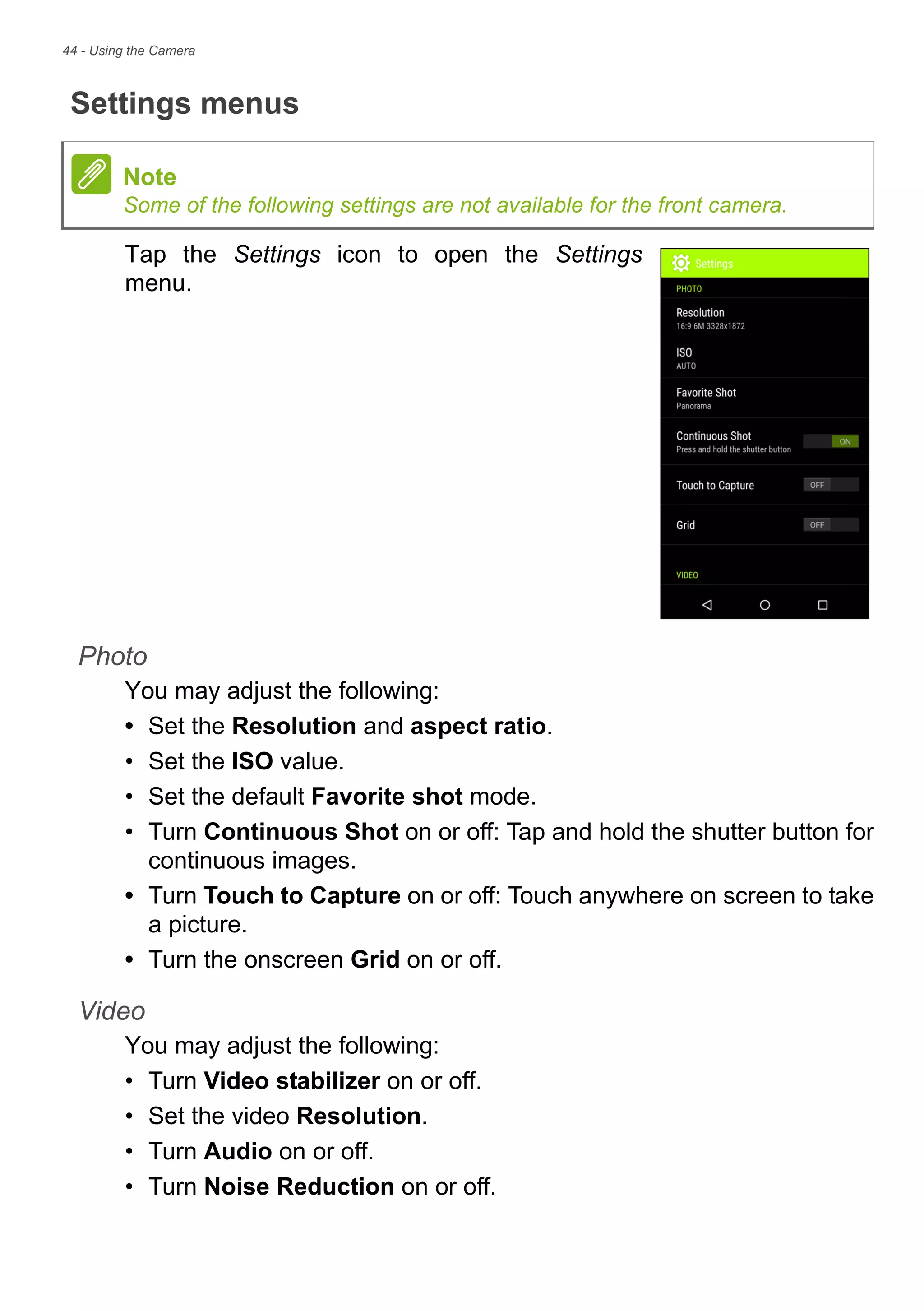 44 - Using the Camera
Settings menus
Tap the Settings icon to open the Settings
menu.
Photo
You may adjust the following:
• Set the Resolution and aspect ratio.
• Set the ISO value.
• Set the default Favorite shot mode.
• Turn Continuous Shot on or off: Tap and hold the shutter button for
continuous images.
• Turn Touch to Capture on or off: Touch anywhere on screen to take
a picture.
• Turn the onscreen Grid on or off.
Video
You may adjust the following:
• Turn Video stabilizer on or off.
• Set the video Resolution.
• Turn Audio on or off.
• Turn Noise Reduction on or off.
Note
Some of the following settings are not available for the front camera.
 