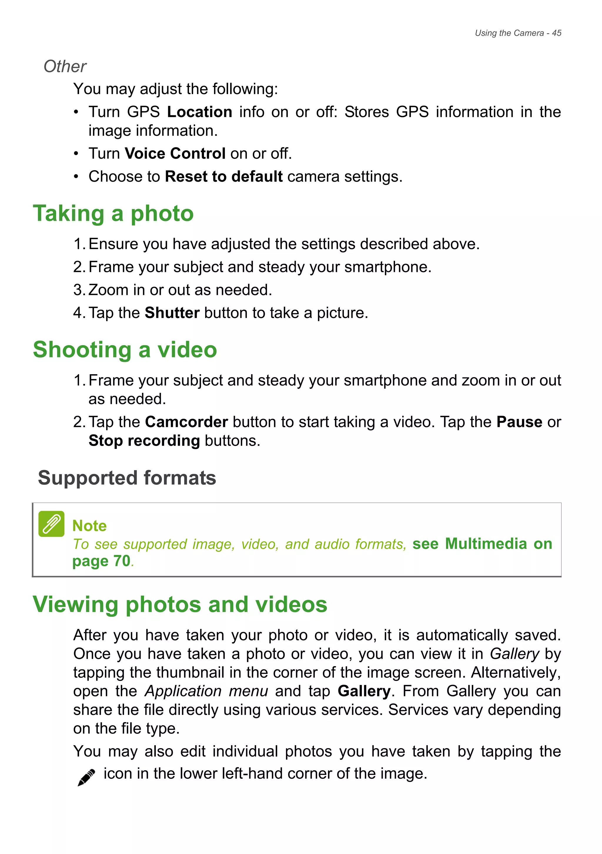 Using the Camera - 45
Other
You may adjust the following:
• Turn GPS Location info on or off: Stores GPS information in the
image information.
• Turn Voice Control on or off.
• Choose to Reset to default camera settings.
Taking a photo
1.Ensure you have adjusted the settings described above.
2.Frame your subject and steady your smartphone.
3.Zoom in or out as needed.
4.Tap the Shutter button to take a picture.
Shooting a video
1.Frame your subject and steady your smartphone and zoom in or out
as needed.
2.Tap the Camcorder button to start taking a video. Tap the Pause or
Stop recording buttons.
Supported formats
Viewing photos and videos
After you have taken your photo or video, it is automatically saved.
Once you have taken a photo or video, you can view it in Gallery by
tapping the thumbnail in the corner of the image screen. Alternatively,
open the Application menu and tap Gallery. From Gallery you can
share the file directly using various services. Services vary depending
on the file type.
You may also edit individual photos you have taken by tapping the
icon in the lower left-hand corner of the image.
Note
To see supported image, video, and audio formats, see Multimedia on
page 70.
 