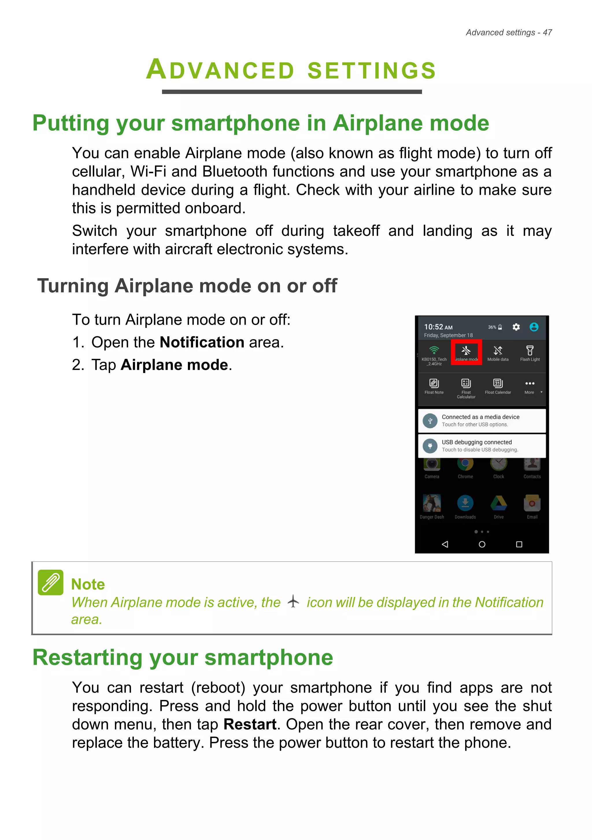 Advanced settings - 47
ADVANCED SETTINGS
Putting your smartphone in Airplane mode
You can enable Airplane mode (also known as flight mode) to turn off
cellular, Wi-Fi and Bluetooth functions and use your smartphone as a
handheld device during a flight. Check with your airline to make sure
this is permitted onboard.
Switch your smartphone off during takeoff and landing as it may
interfere with aircraft electronic systems.
Turning Airplane mode on or off
To turn Airplane mode on or off:
1. Open the Notification area.
2. Tap Airplane mode.
Restarting your smartphone
You can restart (reboot) your smartphone if you find apps are not
responding. Press and hold the power button until you see the shut
down menu, then tap Restart. Open the rear cover, then remove and
replace the battery. Press the power button to restart the phone.
Note
When Airplane mode is active, the icon will be displayed in the Notification
area.
 