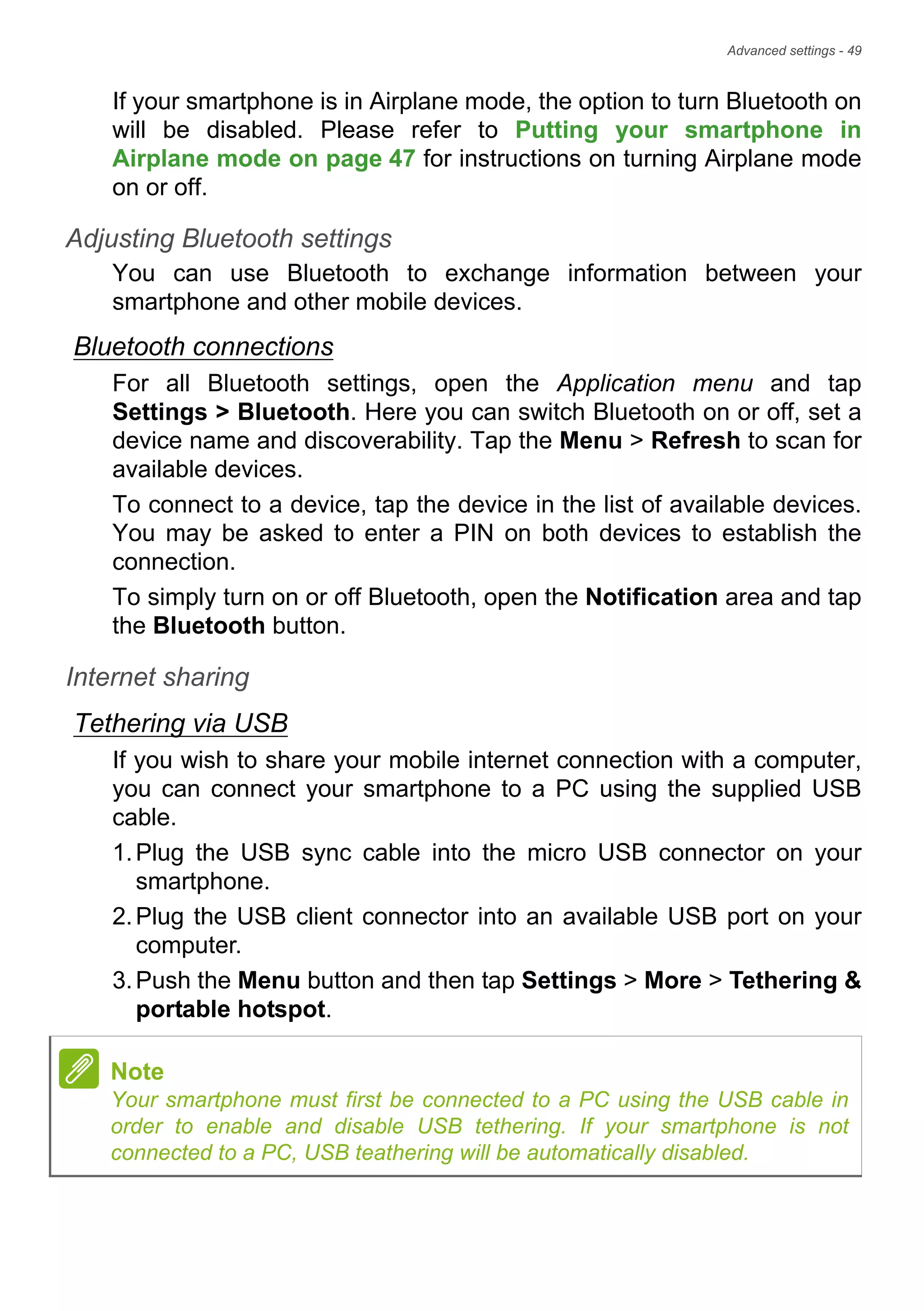Advanced settings - 49
If your smartphone is in Airplane mode, the option to turn Bluetooth on
will be disabled. Please refer to Putting your smartphone in
Airplane mode on page 47 for instructions on turning Airplane mode
on or off.
Adjusting Bluetooth settings
You can use Bluetooth to exchange information between your
smartphone and other mobile devices.
Bluetooth connections
For all Bluetooth settings, open the Application menu and tap
Settings > Bluetooth. Here you can switch Bluetooth on or off, set a
device name and discoverability. Tap the Menu > Refresh to scan for
available devices.
To connect to a device, tap the device in the list of available devices.
You may be asked to enter a PIN on both devices to establish the
connection.
To simply turn on or off Bluetooth, open the Notification area and tap
the Bluetooth button.
Internet sharing
Tethering via USB
If you wish to share your mobile internet connection with a computer,
you can connect your smartphone to a PC using the supplied USB
cable.
1.Plug the USB sync cable into the micro USB connector on your
smartphone.
2.Plug the USB client connector into an available USB port on your
computer.
3.Push the Menu button and then tap Settings > More > Tethering &
portable hotspot.
Note
Your smartphone must first be connected to a PC using the USB cable in
order to enable and disable USB tethering. If your smartphone is not
connected to a PC, USB teathering will be automatically disabled.
 