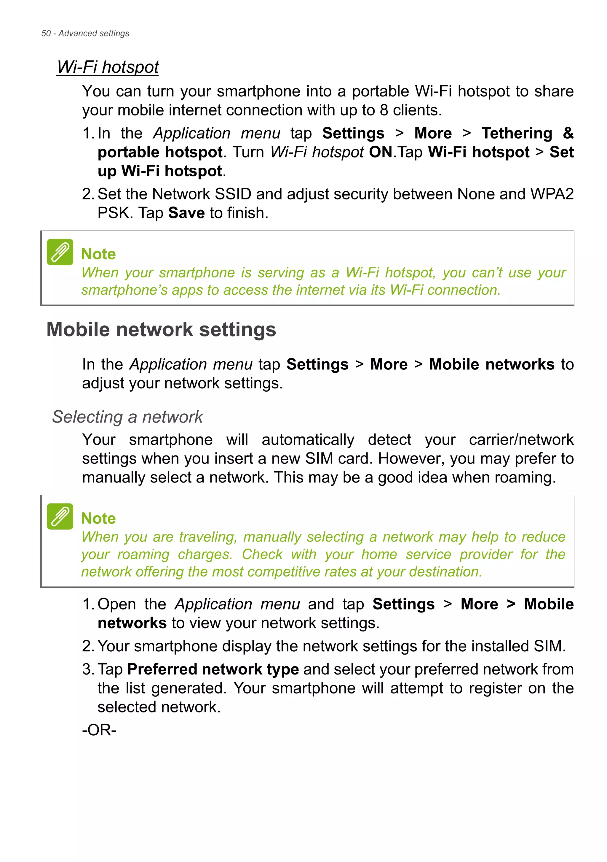 50 - Advanced settings
Wi-Fi hotspot
You can turn your smartphone into a portable Wi-Fi hotspot to share
your mobile internet connection with up to 8 clients.
1.In the Application menu tap Settings > More > Tethering &
portable hotspot. Turn Wi-Fi hotspot ON.Tap Wi-Fi hotspot > Set
up Wi-Fi hotspot.
2.Set the Network SSID and adjust security between None and WPA2
PSK. Tap Save to finish.
Mobile network settings
In the Application menu tap Settings > More > Mobile networks to
adjust your network settings.
Selecting a network
Your smartphone will automatically detect your carrier/network
settings when you insert a new SIM card. However, you may prefer to
manually select a network. This may be a good idea when roaming.
1.Open the Application menu and tap Settings > More > Mobile
networks to view your network settings.
2.Your smartphone display the network settings for the installed SIM.
3.Tap Preferred network type and select your preferred network from
the list generated. Your smartphone will attempt to register on the
selected network.
-OR-
Note
When your smartphone is serving as a Wi-Fi hotspot, you can’t use your
smartphone’s apps to access the internet via its Wi-Fi connection.
Note
When you are traveling, manually selecting a network may help to reduce
your roaming charges. Check with your home service provider for the
network offering the most competitive rates at your destination.
 