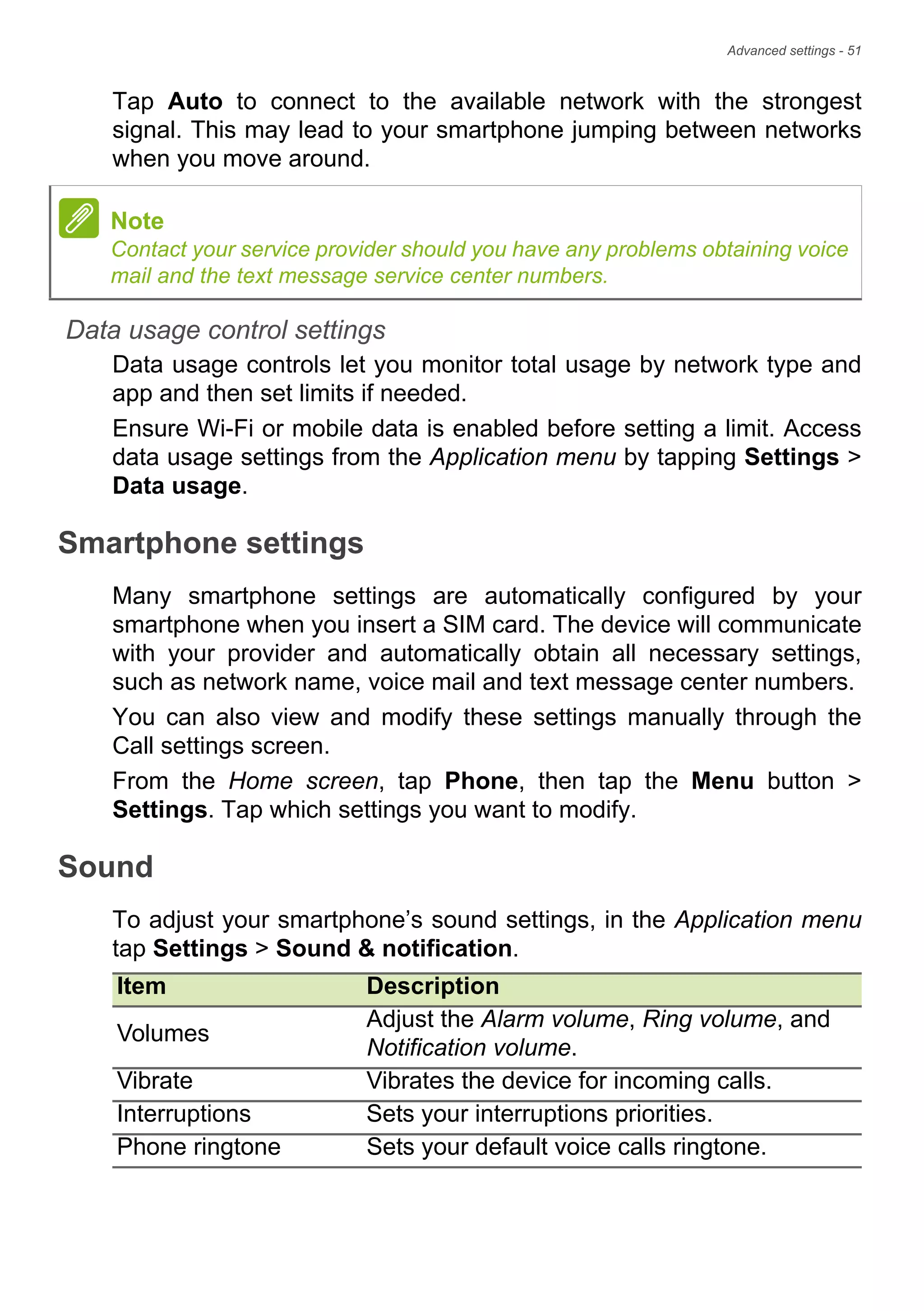 Advanced settings - 51
Tap Auto to connect to the available network with the strongest
signal. This may lead to your smartphone jumping between networks
when you move around.
Data usage control settings
Data usage controls let you monitor total usage by network type and
app and then set limits if needed.
Ensure Wi-Fi or mobile data is enabled before setting a limit. Access
data usage settings from the Application menu by tapping Settings >
Data usage.
Smartphone settings
Many smartphone settings are automatically configured by your
smartphone when you insert a SIM card. The device will communicate
with your provider and automatically obtain all necessary settings,
such as network name, voice mail and text message center numbers.
You can also view and modify these settings manually through the
Call settings screen.
From the Home screen, tap Phone, then tap the Menu button >
Settings. Tap which settings you want to modify.
Sound
To adjust your smartphone’s sound settings, in the Application menu
tap Settings > Sound & notification.
Note
Contact your service provider should you have any problems obtaining voice
mail and the text message service center numbers.
Item Description
Volumes
Adjust the Alarm volume, Ring volume, and
Notification volume.
Vibrate Vibrates the device for incoming calls.
Interruptions Sets your interruptions priorities.
Phone ringtone Sets your default voice calls ringtone.
 