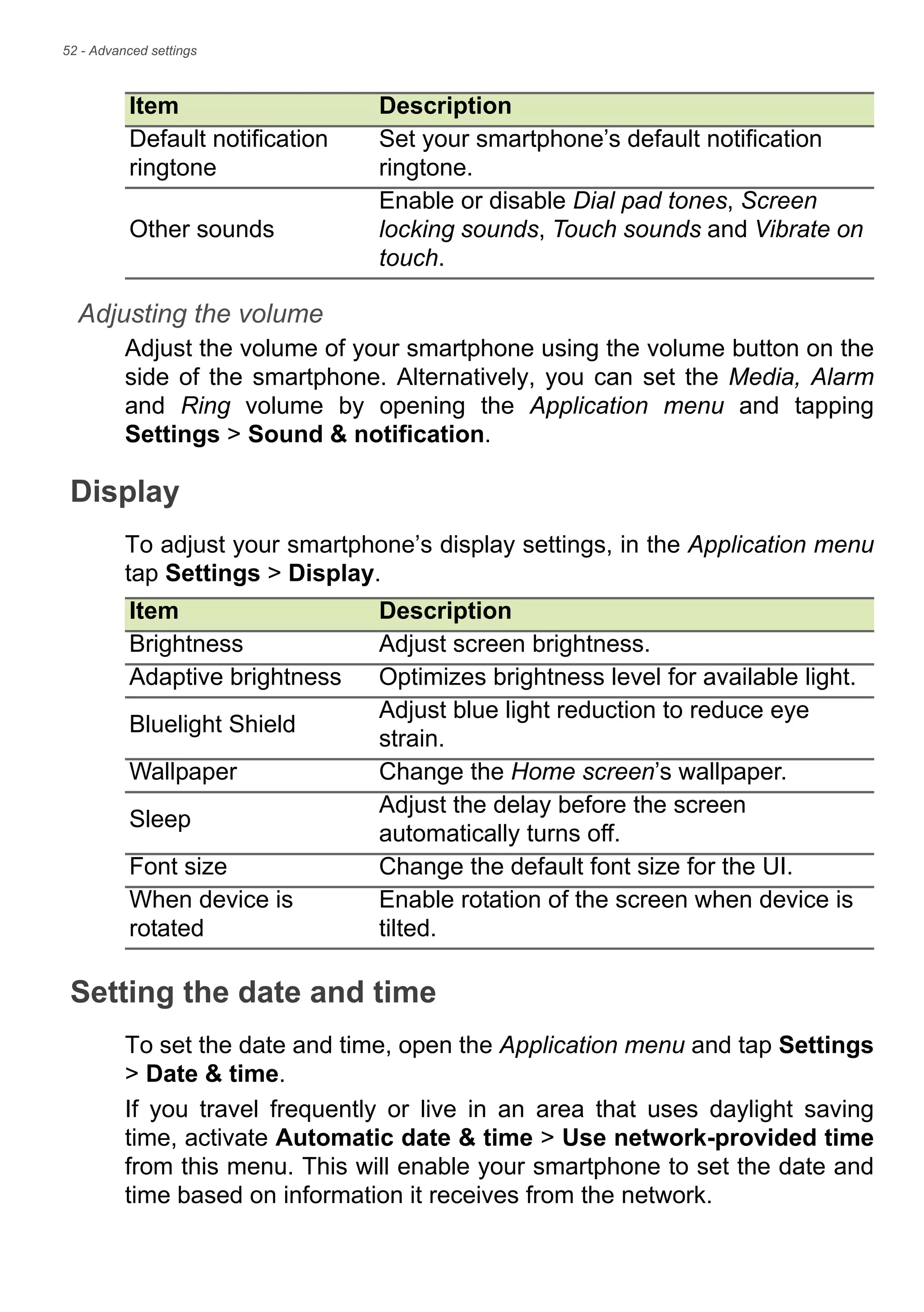 52 - Advanced settings
Adjusting the volume
Adjust the volume of your smartphone using the volume button on the
side of the smartphone. Alternatively, you can set the Media, Alarm
and Ring volume by opening the Application menu and tapping
Settings > Sound & notification.
Display
To adjust your smartphone’s display settings, in the Application menu
tap Settings > Display.
Setting the date and time
To set the date and time, open the Application menu and tap Settings
> Date & time.
If you travel frequently or live in an area that uses daylight saving
time, activate Automatic date & time > Use network-provided time
from this menu. This will enable your smartphone to set the date and
time based on information it receives from the network.
Default notification
ringtone
Set your smartphone’s default notification
ringtone.
Other sounds
Enable or disable Dial pad tones, Screen
locking sounds, Touch sounds and Vibrate on
touch.
Item Description
Item Description
Brightness Adjust screen brightness.
Adaptive brightness Optimizes brightness level for available light.
Bluelight Shield
Adjust blue light reduction to reduce eye
strain.
Wallpaper Change the Home screen’s wallpaper.
Sleep
Adjust the delay before the screen
automatically turns off.
Font size Change the default font size for the UI.
When device is
rotated
Enable rotation of the screen when device is
tilted.
 