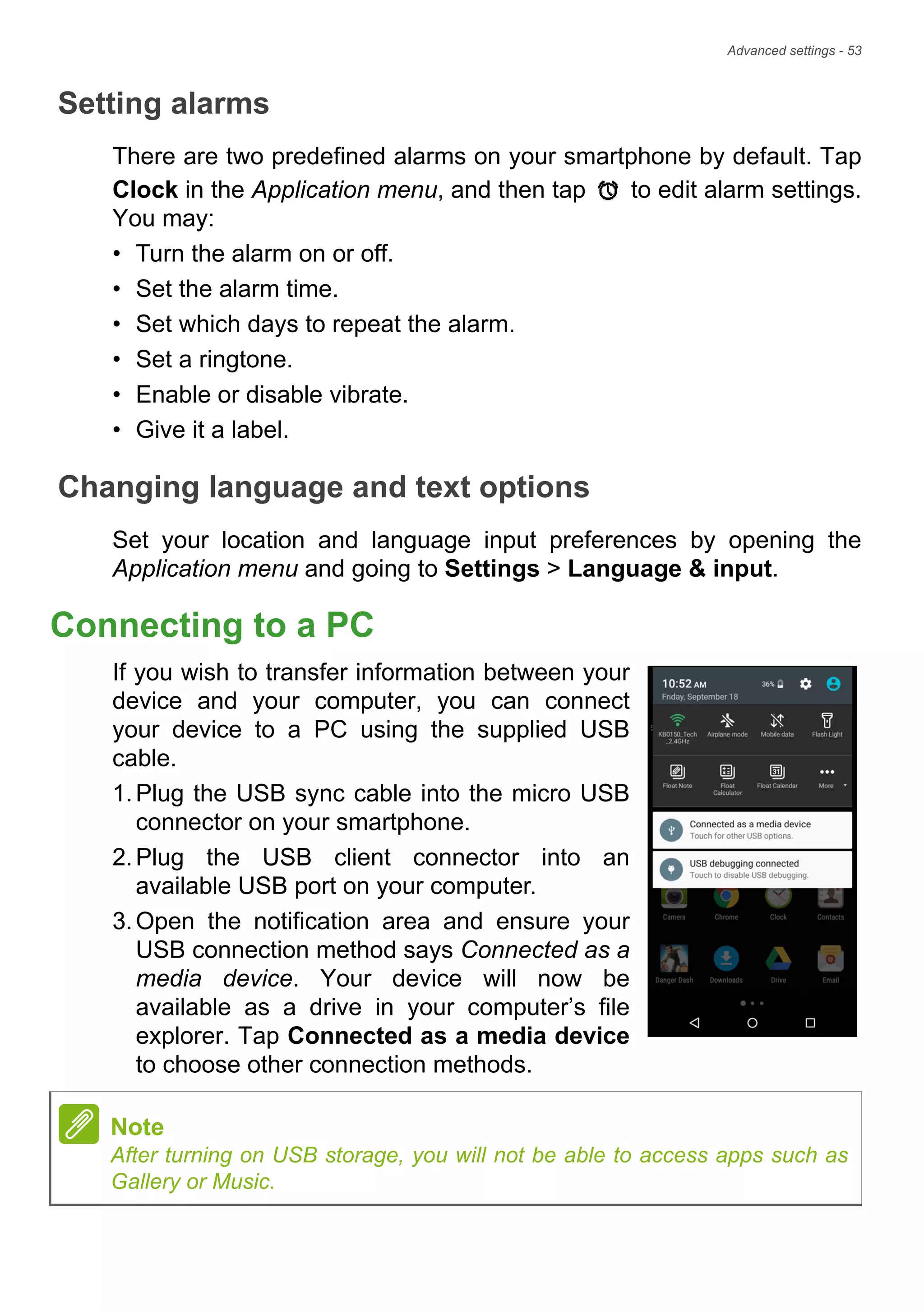 Advanced settings - 53
Setting alarms
There are two predefined alarms on your smartphone by default. Tap
Clock in the Application menu, and then tap to edit alarm settings.
You may:
• Turn the alarm on or off.
• Set the alarm time.
• Set which days to repeat the alarm.
• Set a ringtone.
• Enable or disable vibrate.
• Give it a label.
Changing language and text options
Set your location and language input preferences by opening the
Application menu and going to Settings > Language & input.
Connecting to a PC
If you wish to transfer information between your
device and your computer, you can connect
your device to a PC using the supplied USB
cable.
1.Plug the USB sync cable into the micro USB
connector on your smartphone.
2.Plug the USB client connector into an
available USB port on your computer.
3.Open the notification area and ensure your
USB connection method says Connected as a
media device. Your device will now be
available as a drive in your computer’s file
explorer. Tap Connected as a media device
to choose other connection methods.
Note
After turning on USB storage, you will not be able to access apps such as
Gallery or Music.
 