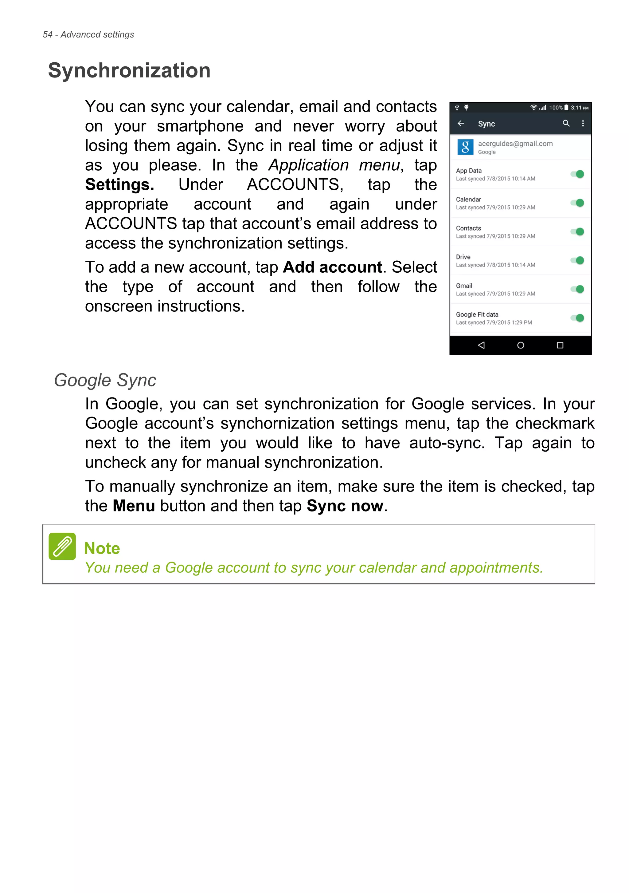 54 - Advanced settings
Synchronization
You can sync your calendar, email and contacts
on your smartphone and never worry about
losing them again. Sync in real time or adjust it
as you please. In the Application menu, tap
Settings. Under ACCOUNTS, tap the
appropriate account and again under
ACCOUNTS tap that account’s email address to
access the synchronization settings.
To add a new account, tap Add account. Select
the type of account and then follow the
onscreen instructions.
Google Sync
In Google, you can set synchronization for Google services. In your
Google account’s synchornization settings menu, tap the checkmark
next to the item you would like to have auto-sync. Tap again to
uncheck any for manual synchronization.
To manually synchronize an item, make sure the item is checked, tap
the Menu button and then tap Sync now.
Note
You need a Google account to sync your calendar and appointments.
 