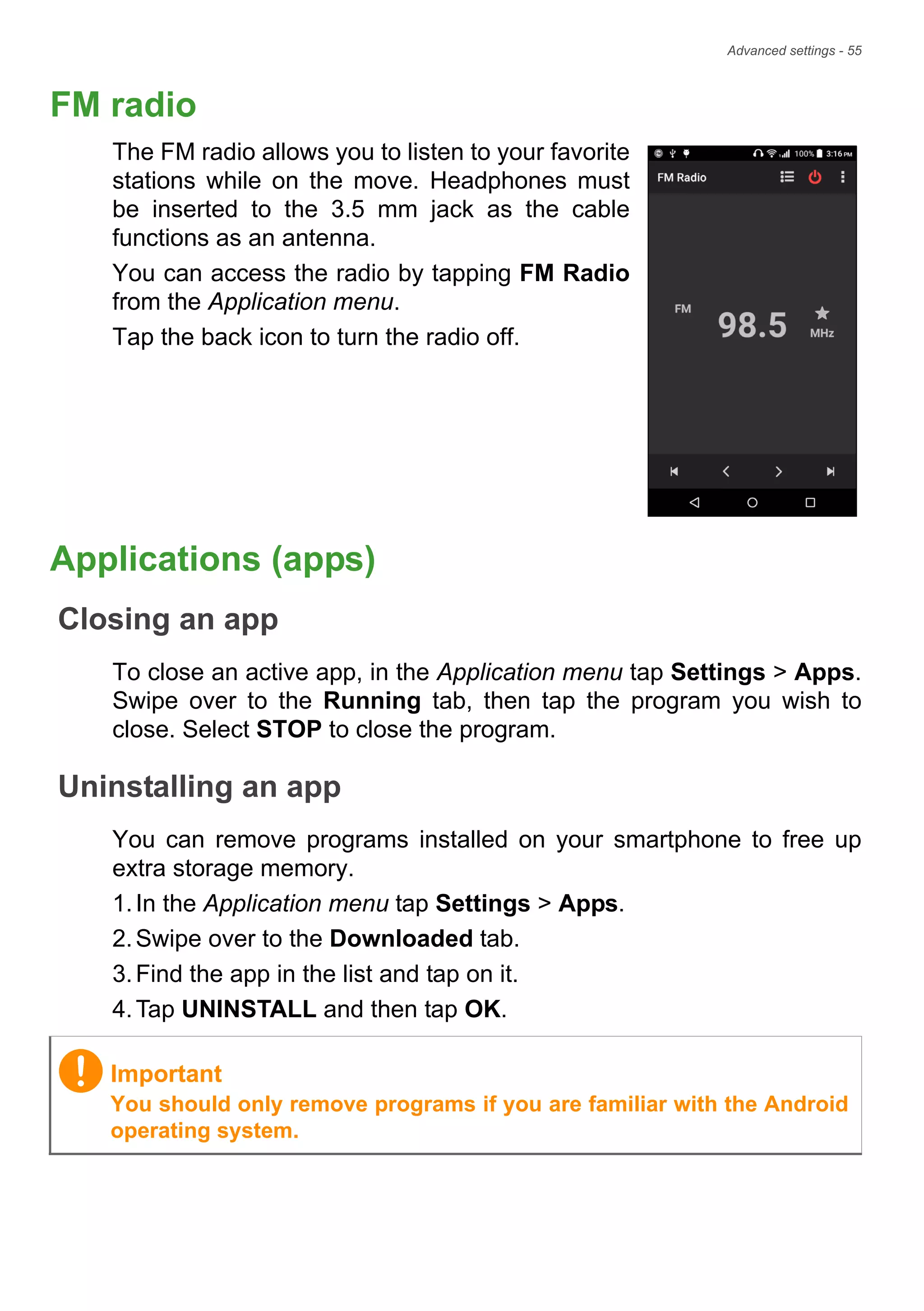Advanced settings - 55
FM radio
The FM radio allows you to listen to your favorite
stations while on the move. Headphones must
be inserted to the 3.5 mm jack as the cable
functions as an antenna.
You can access the radio by tapping FM Radio
from the Application menu.
Tap the back icon to turn the radio off.
Applications (apps)
Closing an app
To close an active app, in the Application menu tap Settings > Apps.
Swipe over to the Running tab, then tap the program you wish to
close. Select STOP to close the program.
Uninstalling an app
You can remove programs installed on your smartphone to free up
extra storage memory.
1.In the Application menu tap Settings > Apps.
2.Swipe over to the Downloaded tab.
3.Find the app in the list and tap on it.
4.Tap UNINSTALL and then tap OK.
Important
You should only remove programs if you are familiar with the Android
operating system.
 