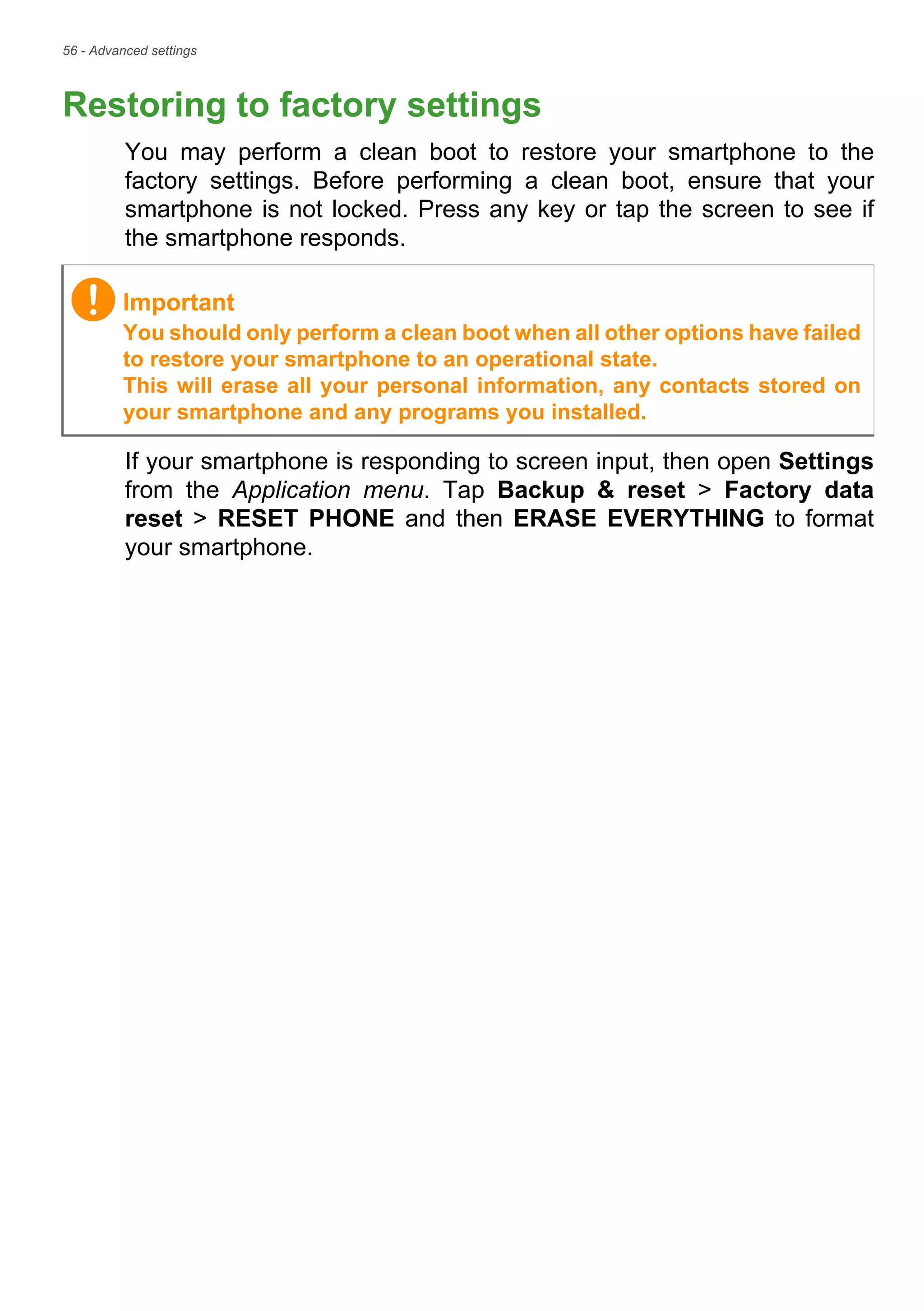 56 - Advanced settings
Restoring to factory settings
You may perform a clean boot to restore your smartphone to the
factory settings. Before performing a clean boot, ensure that your
smartphone is not locked. Press any key or tap the screen to see if
the smartphone responds.
If your smartphone is responding to screen input, then open Settings
from the Application menu. Tap Backup & reset > Factory data
reset > RESET PHONE and then ERASE EVERYTHING to format
your smartphone.
Important
You should only perform a clean boot when all other options have failed
to restore your smartphone to an operational state.
This will erase all your personal information, any contacts stored on
your smartphone and any programs you installed.
 