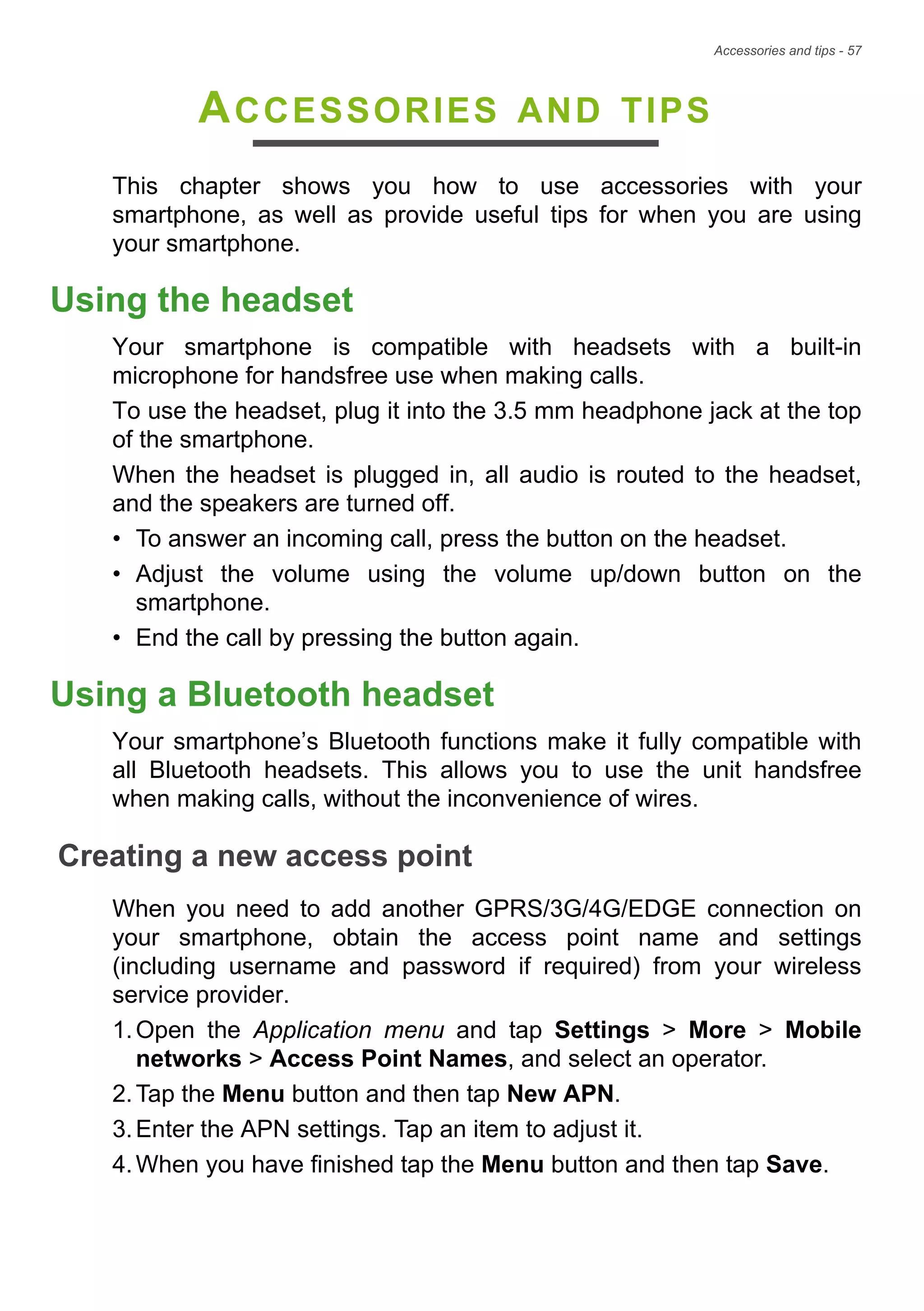 Accessories and tips - 57
ACCESSORIES AND TIPS
This chapter shows you how to use accessories with your
smartphone, as well as provide useful tips for when you are using
your smartphone.
Using the headset
Your smartphone is compatible with headsets with a built-in
microphone for handsfree use when making calls.
To use the headset, plug it into the 3.5 mm headphone jack at the top
of the smartphone.
When the headset is plugged in, all audio is routed to the headset,
and the speakers are turned off.
• To answer an incoming call, press the button on the headset.
• Adjust the volume using the volume up/down button on the
smartphone.
• End the call by pressing the button again.
Using a Bluetooth headset
Your smartphone’s Bluetooth functions make it fully compatible with
all Bluetooth headsets. This allows you to use the unit handsfree
when making calls, without the inconvenience of wires.
Creating a new access point
When you need to add another GPRS/3G/4G/EDGE connection on
your smartphone, obtain the access point name and settings
(including username and password if required) from your wireless
service provider.
1.Open the Application menu and tap Settings > More > Mobile
networks > Access Point Names, and select an operator.
2.Tap the Menu button and then tap New APN.
3.Enter the APN settings. Tap an item to adjust it.
4.When you have finished tap the Menu button and then tap Save.
 