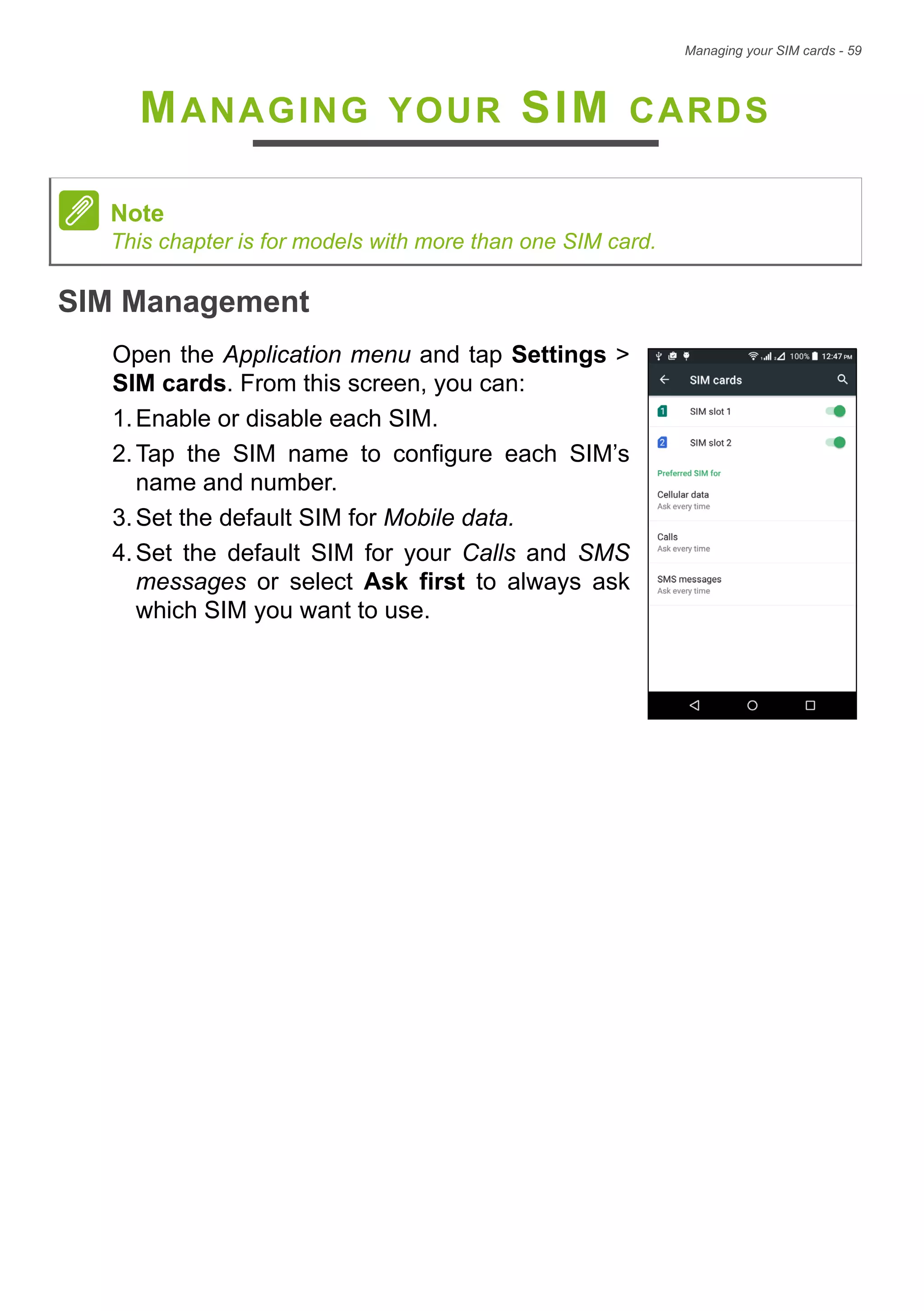 Managing your SIM cards - 59
MANAGING YOUR SIM CARDS
SIM Management
Open the Application menu and tap Settings >
SIM cards. From this screen, you can:
1.Enable or disable each SIM.
2.Tap the SIM name to configure each SIM’s
name and number.
3.Set the default SIM for Mobile data.
4.Set the default SIM for your Calls and SMS
messages or select Ask first to always ask
which SIM you want to use.
Note
This chapter is for models with more than one SIM card.
 