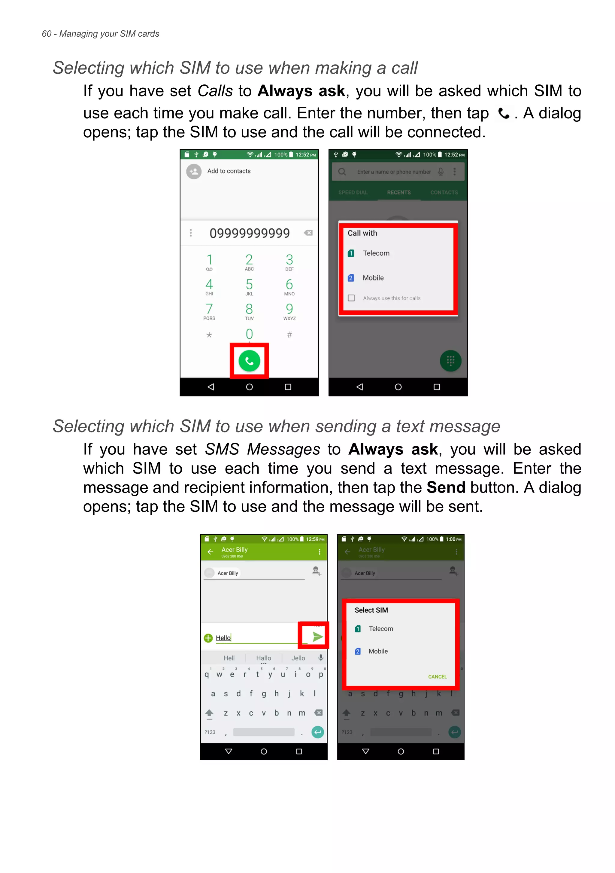 60 - Managing your SIM cards
Selecting which SIM to use when making a call
If you have set Calls to Always ask, you will be asked which SIM to
use each time you make call. Enter the number, then tap . A dialog
opens; tap the SIM to use and the call will be connected.
Selecting which SIM to use when sending a text message
If you have set SMS Messages to Always ask, you will be asked
which SIM to use each time you send a text message. Enter the
message and recipient information, then tap the Send button. A dialog
opens; tap the SIM to use and the message will be sent.
 