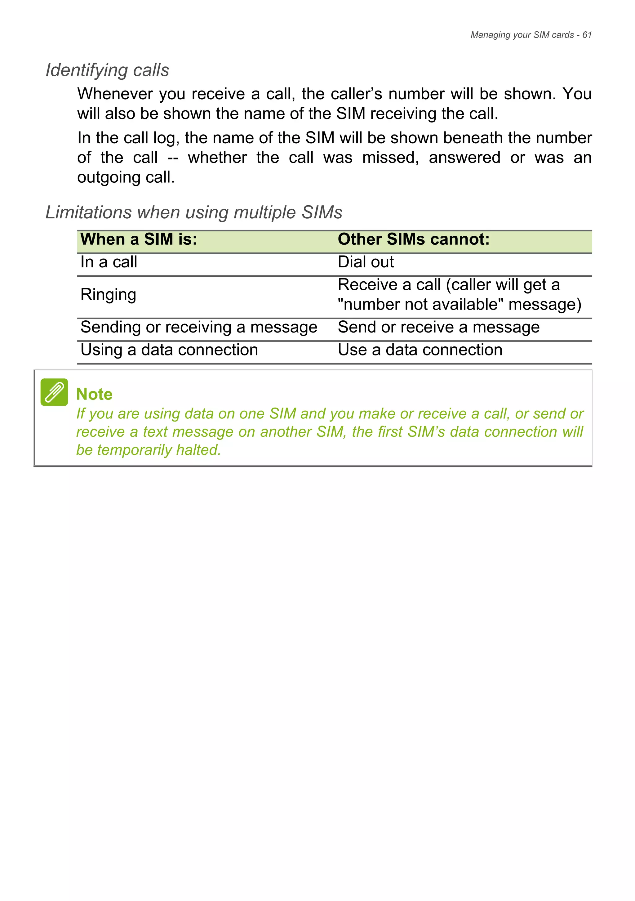 Managing your SIM cards - 61
Identifying calls
Whenever you receive a call, the caller’s number will be shown. You
will also be shown the name of the SIM receiving the call.
In the call log, the name of the SIM will be shown beneath the number
of the call -- whether the call was missed, answered or was an
outgoing call.
Limitations when using multiple SIMs
When a SIM is: Other SIMs cannot:
In a call Dial out
Ringing
Receive a call (caller will get a
"number not available" message)
Sending or receiving a message Send or receive a message
Using a data connection Use a data connection
Note
If you are using data on one SIM and you make or receive a call, or send or
receive a text message on another SIM, the first SIM’s data connection will
be temporarily halted.
 