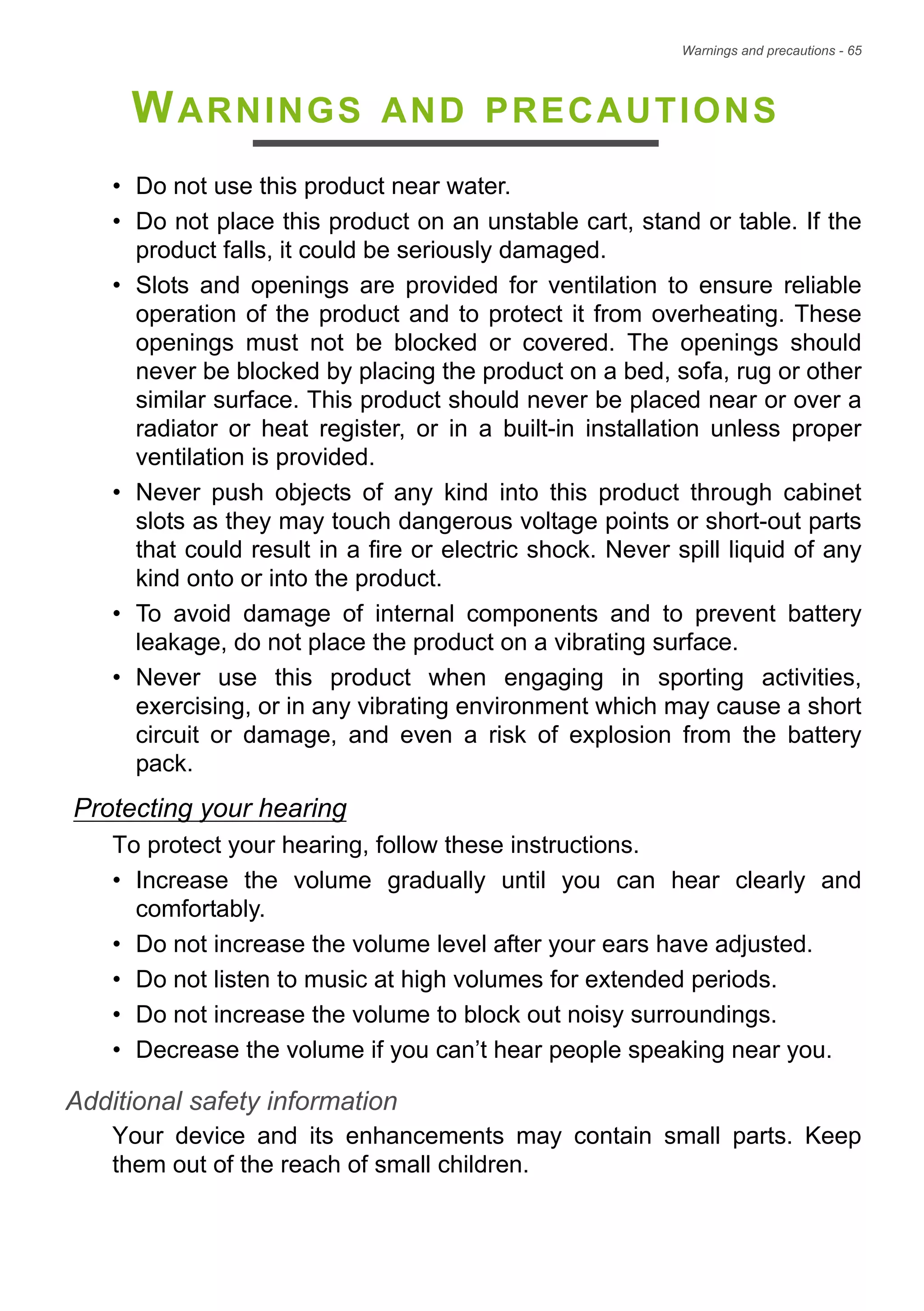 Warnings and precautions - 65
WARNINGS AND PRECAUTIONS
• Do not use this product near water.
• Do not place this product on an unstable cart, stand or table. If the
product falls, it could be seriously damaged.
• Slots and openings are provided for ventilation to ensure reliable
operation of the product and to protect it from overheating. These
openings must not be blocked or covered. The openings should
never be blocked by placing the product on a bed, sofa, rug or other
similar surface. This product should never be placed near or over a
radiator or heat register, or in a built-in installation unless proper
ventilation is provided.
• Never push objects of any kind into this product through cabinet
slots as they may touch dangerous voltage points or short-out parts
that could result in a fire or electric shock. Never spill liquid of any
kind onto or into the product.
• To avoid damage of internal components and to prevent battery
leakage, do not place the product on a vibrating surface.
• Never use this product when engaging in sporting activities,
exercising, or in any vibrating environment which may cause a short
circuit or damage, and even a risk of explosion from the battery
pack.
Protecting your hearing
To protect your hearing, follow these instructions.
• Increase the volume gradually until you can hear clearly and
comfortably.
• Do not increase the volume level after your ears have adjusted.
• Do not listen to music at high volumes for extended periods.
• Do not increase the volume to block out noisy surroundings.
• Decrease the volume if you can’t hear people speaking near you.
Additional safety information
Your device and its enhancements may contain small parts. Keep
them out of the reach of small children.
 