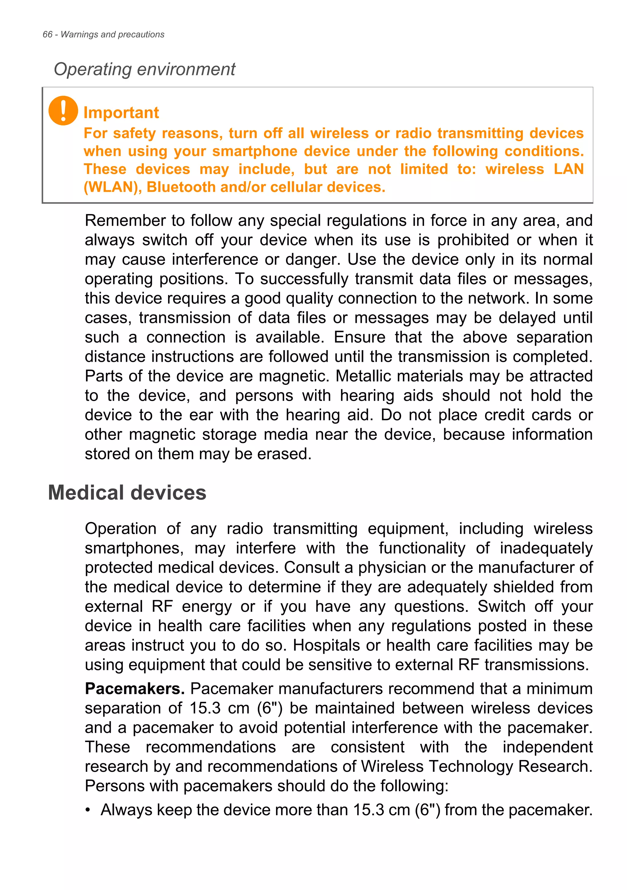 66 - Warnings and precautions
Operating environment
Remember to follow any special regulations in force in any area, and
always switch off your device when its use is prohibited or when it
may cause interference or danger. Use the device only in its normal
operating positions. To successfully transmit data files or messages,
this device requires a good quality connection to the network. In some
cases, transmission of data files or messages may be delayed until
such a connection is available. Ensure that the above separation
distance instructions are followed until the transmission is completed.
Parts of the device are magnetic. Metallic materials may be attracted
to the device, and persons with hearing aids should not hold the
device to the ear with the hearing aid. Do not place credit cards or
other magnetic storage media near the device, because information
stored on them may be erased.
Medical devices
Operation of any radio transmitting equipment, including wireless
smartphones, may interfere with the functionality of inadequately
protected medical devices. Consult a physician or the manufacturer of
the medical device to determine if they are adequately shielded from
external RF energy or if you have any questions. Switch off your
device in health care facilities when any regulations posted in these
areas instruct you to do so. Hospitals or health care facilities may be
using equipment that could be sensitive to external RF transmissions.
Pacemakers. Pacemaker manufacturers recommend that a minimum
separation of 15.3 cm (6") be maintained between wireless devices
and a pacemaker to avoid potential interference with the pacemaker.
These recommendations are consistent with the independent
research by and recommendations of Wireless Technology Research.
Persons with pacemakers should do the following:
• Always keep the device more than 15.3 cm (6") from the pacemaker.
Important
For safety reasons, turn off all wireless or radio transmitting devices
when using your smartphone device under the following conditions.
These devices may include, but are not limited to: wireless LAN
(WLAN), Bluetooth and/or cellular devices.
 