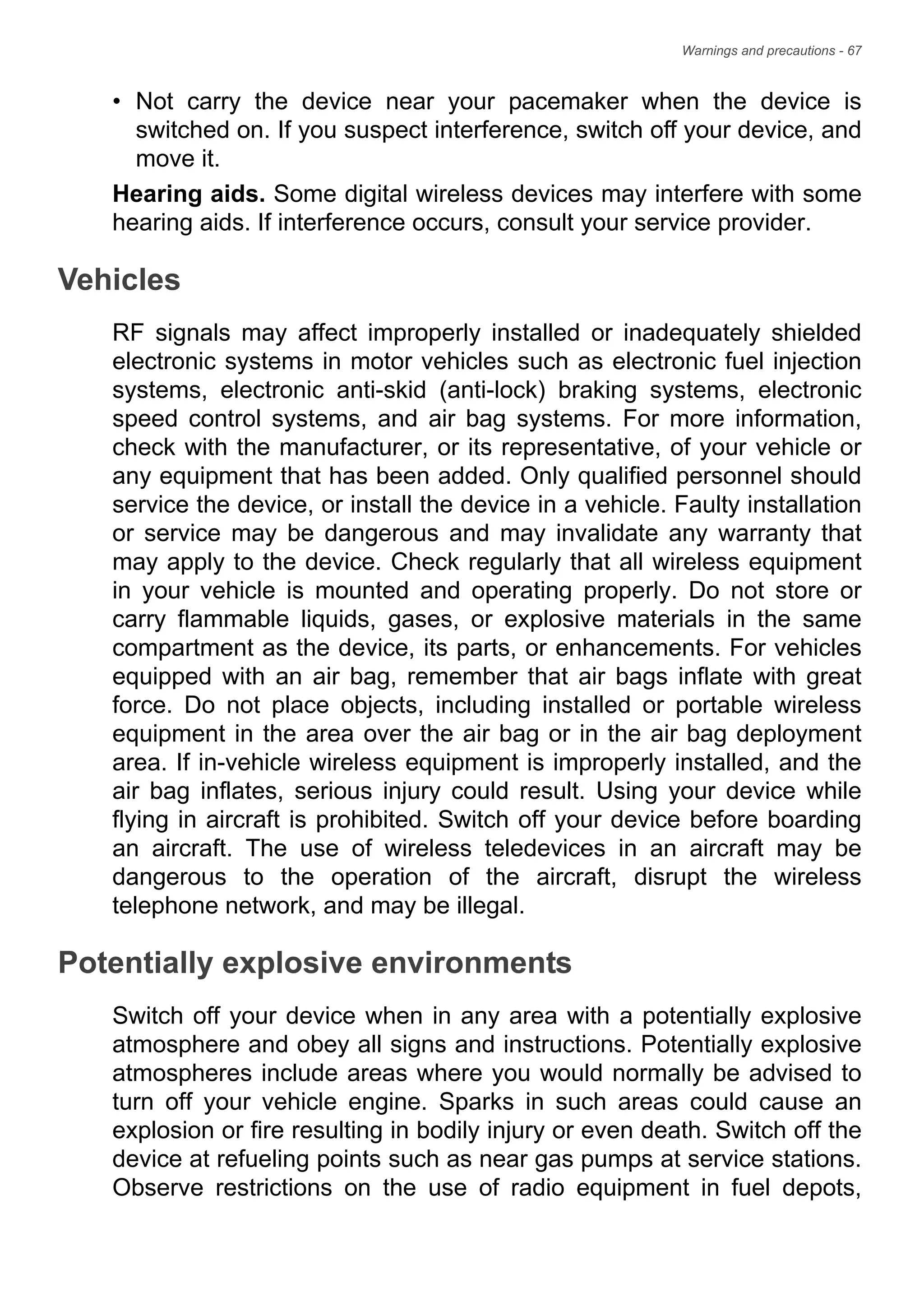 Warnings and precautions - 67
• Not carry the device near your pacemaker when the device is
switched on. If you suspect interference, switch off your device, and
move it.
Hearing aids. Some digital wireless devices may interfere with some
hearing aids. If interference occurs, consult your service provider.
Vehicles
RF signals may affect improperly installed or inadequately shielded
electronic systems in motor vehicles such as electronic fuel injection
systems, electronic anti-skid (anti-lock) braking systems, electronic
speed control systems, and air bag systems. For more information,
check with the manufacturer, or its representative, of your vehicle or
any equipment that has been added. Only qualified personnel should
service the device, or install the device in a vehicle. Faulty installation
or service may be dangerous and may invalidate any warranty that
may apply to the device. Check regularly that all wireless equipment
in your vehicle is mounted and operating properly. Do not store or
carry flammable liquids, gases, or explosive materials in the same
compartment as the device, its parts, or enhancements. For vehicles
equipped with an air bag, remember that air bags inflate with great
force. Do not place objects, including installed or portable wireless
equipment in the area over the air bag or in the air bag deployment
area. If in-vehicle wireless equipment is improperly installed, and the
air bag inflates, serious injury could result. Using your device while
flying in aircraft is prohibited. Switch off your device before boarding
an aircraft. The use of wireless teledevices in an aircraft may be
dangerous to the operation of the aircraft, disrupt the wireless
telephone network, and may be illegal.
Potentially explosive environments
Switch off your device when in any area with a potentially explosive
atmosphere and obey all signs and instructions. Potentially explosive
atmospheres include areas where you would normally be advised to
turn off your vehicle engine. Sparks in such areas could cause an
explosion or fire resulting in bodily injury or even death. Switch off the
device at refueling points such as near gas pumps at service stations.
Observe restrictions on the use of radio equipment in fuel depots,
 