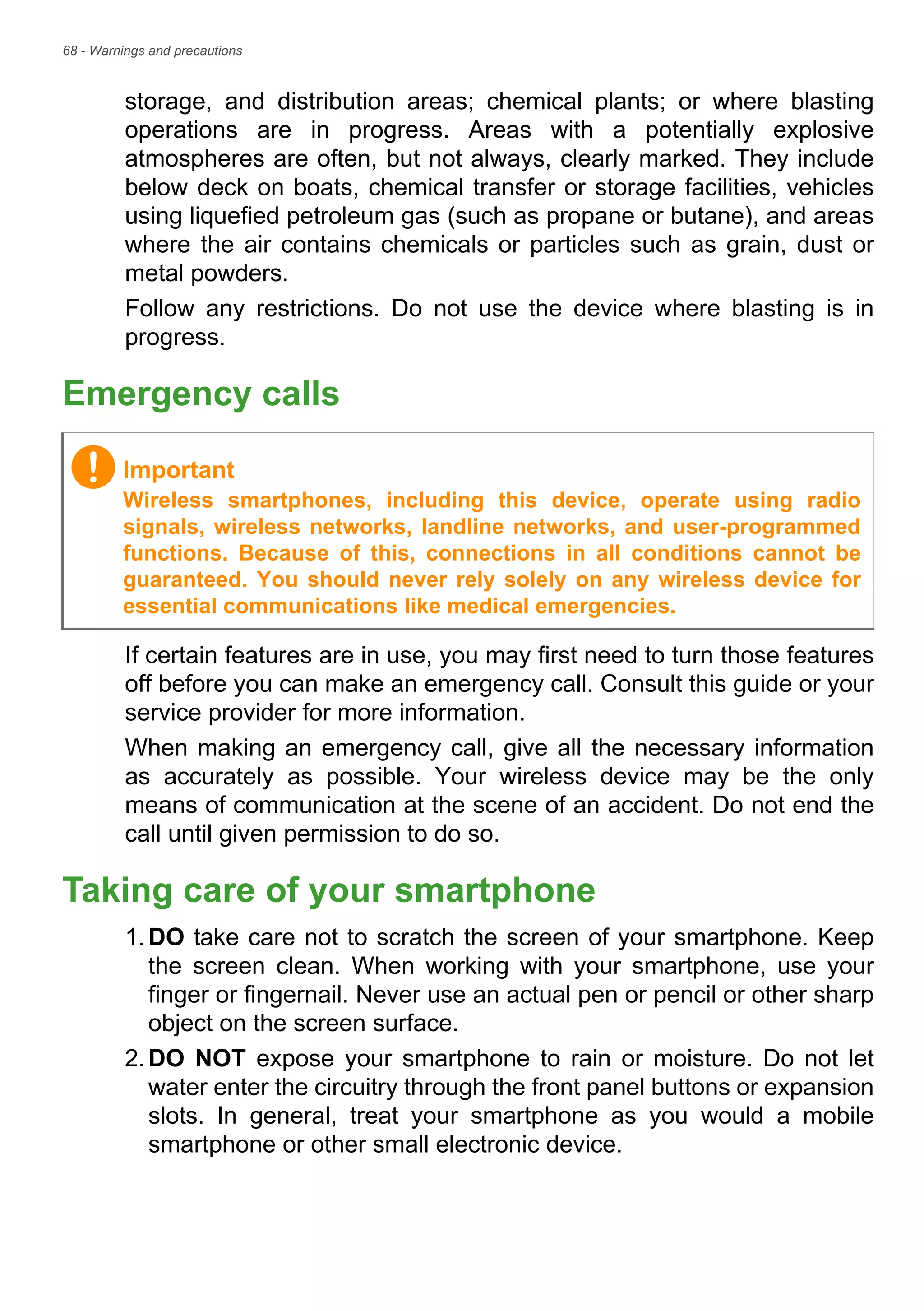 68 - Warnings and precautions
storage, and distribution areas; chemical plants; or where blasting
operations are in progress. Areas with a potentially explosive
atmospheres are often, but not always, clearly marked. They include
below deck on boats, chemical transfer or storage facilities, vehicles
using liquefied petroleum gas (such as propane or butane), and areas
where the air contains chemicals or particles such as grain, dust or
metal powders.
Follow any restrictions. Do not use the device where blasting is in
progress.
Emergency calls
If certain features are in use, you may first need to turn those features
off before you can make an emergency call. Consult this guide or your
service provider for more information.
When making an emergency call, give all the necessary information
as accurately as possible. Your wireless device may be the only
means of communication at the scene of an accident. Do not end the
call until given permission to do so.
Taking care of your smartphone
1.DO take care not to scratch the screen of your smartphone. Keep
the screen clean. When working with your smartphone, use your
finger or fingernail. Never use an actual pen or pencil or other sharp
object on the screen surface.
2.DO NOT expose your smartphone to rain or moisture. Do not let
water enter the circuitry through the front panel buttons or expansion
slots. In general, treat your smartphone as you would a mobile
smartphone or other small electronic device.
Important
Wireless smartphones, including this device, operate using radio
signals, wireless networks, landline networks, and user-programmed
functions. Because of this, connections in all conditions cannot be
guaranteed. You should never rely solely on any wireless device for
essential communications like medical emergencies.
 