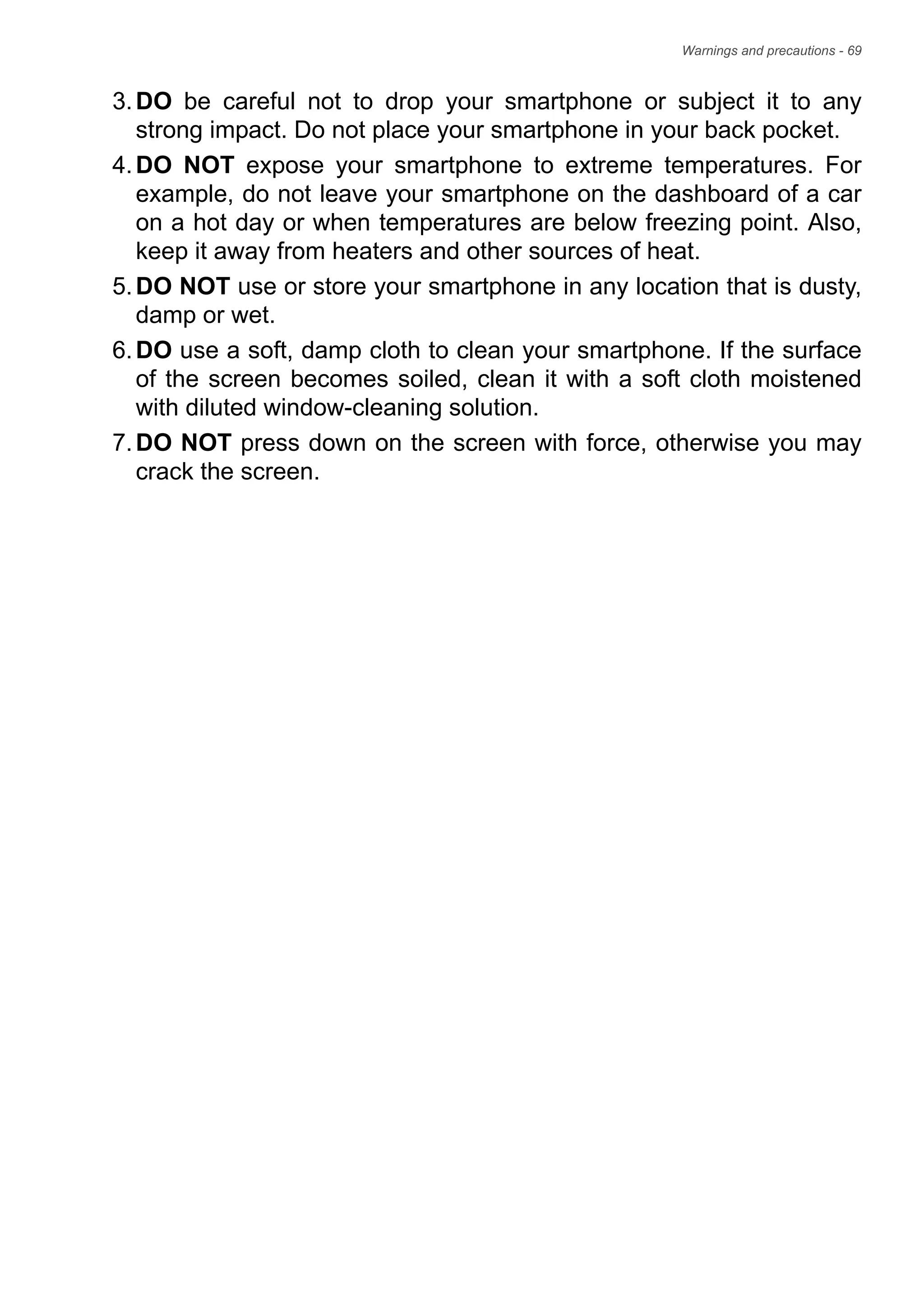 Warnings and precautions - 69
3.DO be careful not to drop your smartphone or subject it to any
strong impact. Do not place your smartphone in your back pocket.
4.DO NOT expose your smartphone to extreme temperatures. For
example, do not leave your smartphone on the dashboard of a car
on a hot day or when temperatures are below freezing point. Also,
keep it away from heaters and other sources of heat.
5.DO NOT use or store your smartphone in any location that is dusty,
damp or wet.
6.DO use a soft, damp cloth to clean your smartphone. If the surface
of the screen becomes soiled, clean it with a soft cloth moistened
with diluted window-cleaning solution.
7.DO NOT press down on the screen with force, otherwise you may
crack the screen.
 