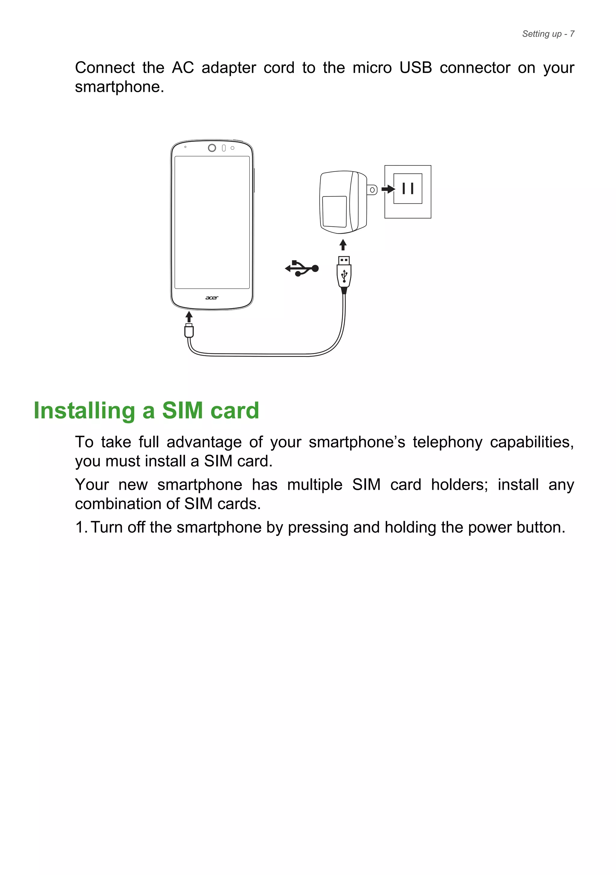 Setting up - 7
Connect the AC adapter cord to the micro USB connector on your
smartphone.
Installing a SIM card
To take full advantage of your smartphone’s telephony capabilities,
you must install a SIM card.
Your new smartphone has multiple SIM card holders; install any
combination of SIM cards.
1.Turn off the smartphone by pressing and holding the power button.
 
