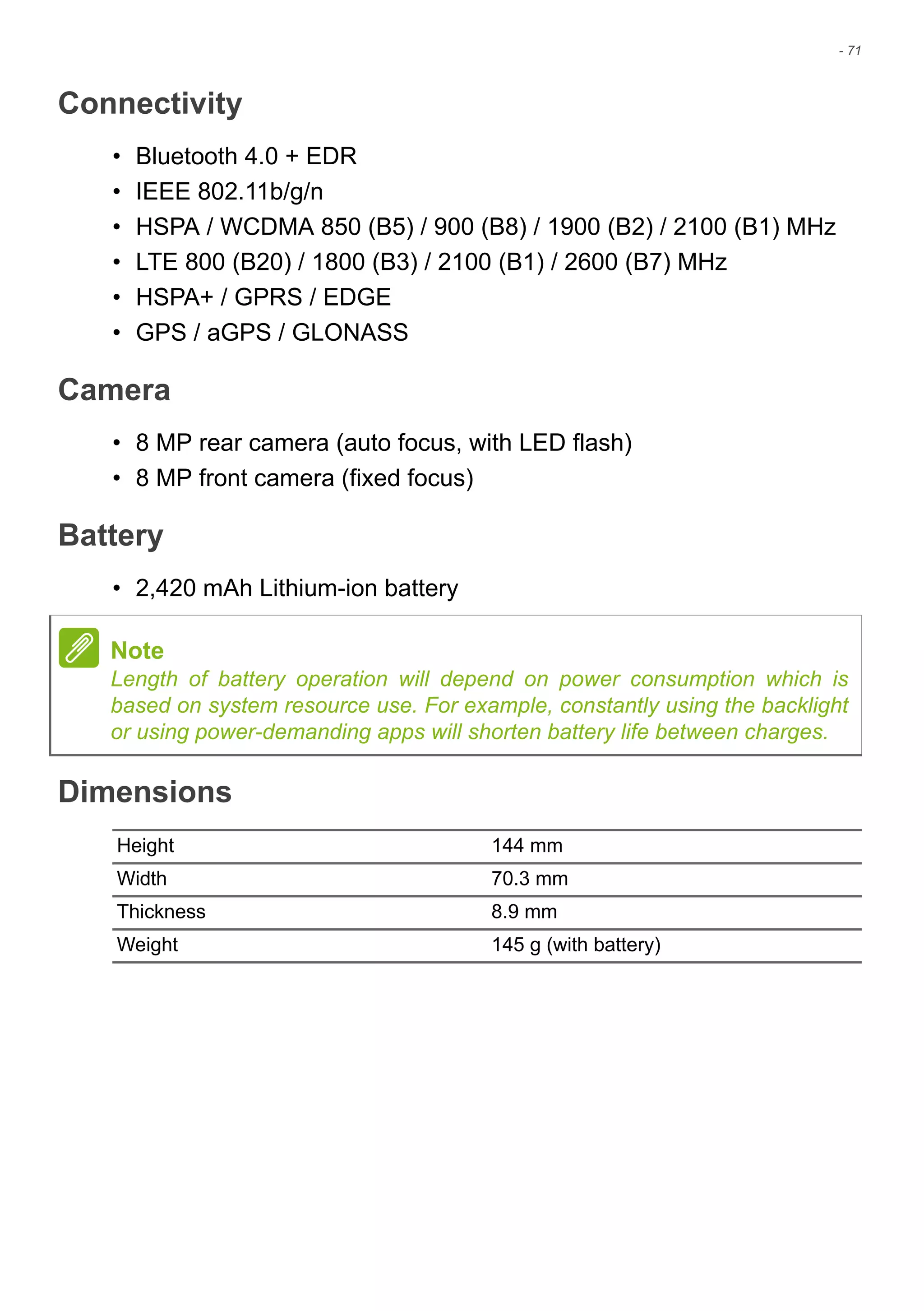 - 71
Connectivity
• Bluetooth 4.0 + EDR
• IEEE 802.11b/g/n
• HSPA / WCDMA 850 (B5) / 900 (B8) / 1900 (B2) / 2100 (B1) MHz
• LTE 800 (B20) / 1800 (B3) / 2100 (B1) / 2600 (B7) MHz
• HSPA+ / GPRS / EDGE
• GPS / aGPS / GLONASS
Camera
• 8 MP rear camera (auto focus, with LED flash)
• 8 MP front camera (fixed focus)
Battery
• 2,420 mAh Lithium-ion battery
Dimensions
Note
Length of battery operation will depend on power consumption which is
based on system resource use. For example, constantly using the backlight
or using power-demanding apps will shorten battery life between charges.
Height 144 mm
Width 70.3 mm
Thickness 8.9 mm
Weight 145 g (with battery)
 