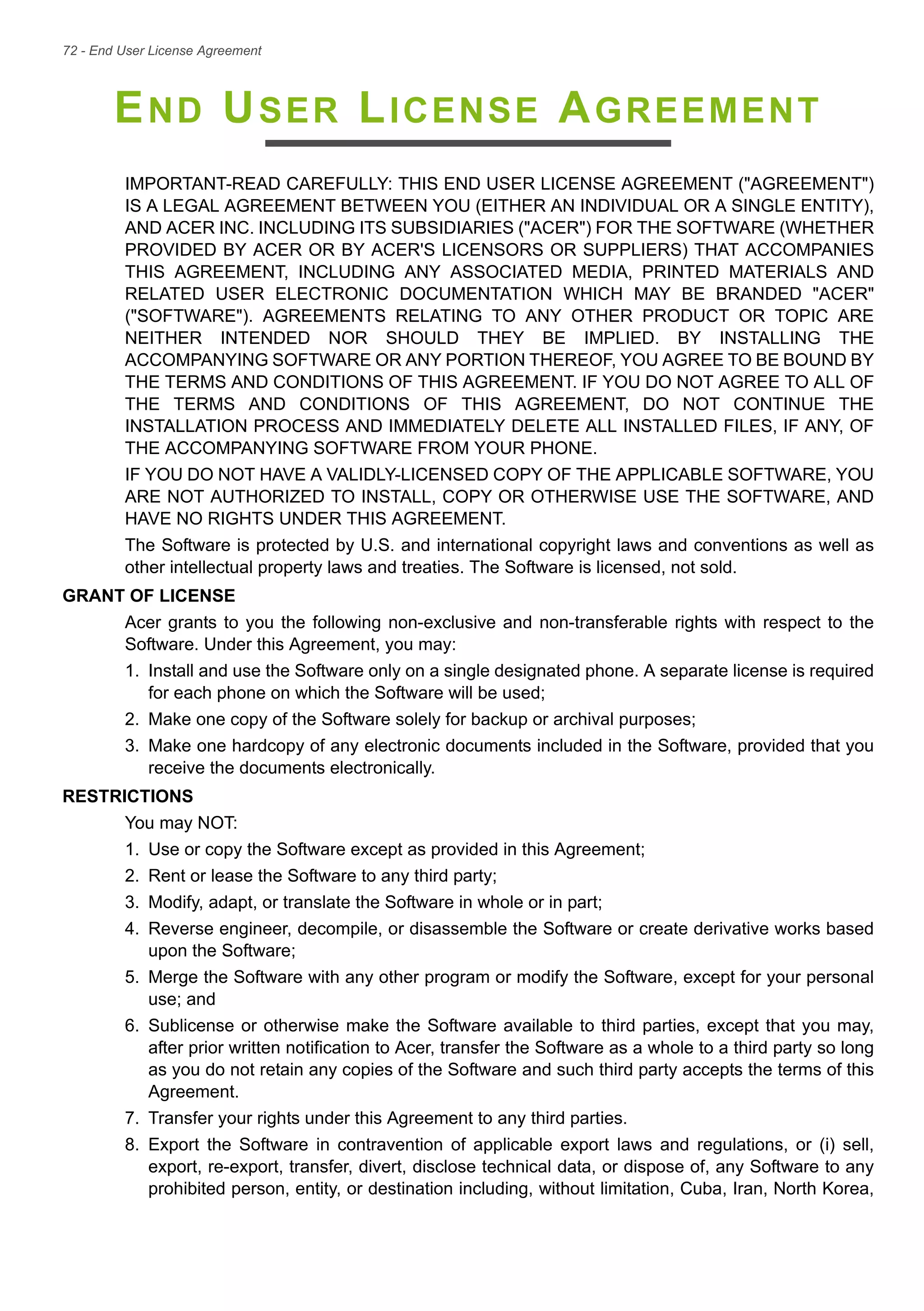 72 - End User License Agreement
END USER LICENSE AGREEMENT
IMPORTANT-READ CAREFULLY: THIS END USER LICENSE AGREEMENT ("AGREEMENT")
IS A LEGAL AGREEMENT BETWEEN YOU (EITHER AN INDIVIDUAL OR A SINGLE ENTITY),
AND ACER INC. INCLUDING ITS SUBSIDIARIES ("ACER") FOR THE SOFTWARE (WHETHER
PROVIDED BY ACER OR BY ACER'S LICENSORS OR SUPPLIERS) THAT ACCOMPANIES
THIS AGREEMENT, INCLUDING ANY ASSOCIATED MEDIA, PRINTED MATERIALS AND
RELATED USER ELECTRONIC DOCUMENTATION WHICH MAY BE BRANDED "ACER"
("SOFTWARE"). AGREEMENTS RELATING TO ANY OTHER PRODUCT OR TOPIC ARE
NEITHER INTENDED NOR SHOULD THEY BE IMPLIED. BY INSTALLING THE
ACCOMPANYING SOFTWARE OR ANY PORTION THEREOF, YOU AGREE TO BE BOUND BY
THE TERMS AND CONDITIONS OF THIS AGREEMENT. IF YOU DO NOT AGREE TO ALL OF
THE TERMS AND CONDITIONS OF THIS AGREEMENT, DO NOT CONTINUE THE
INSTALLATION PROCESS AND IMMEDIATELY DELETE ALL INSTALLED FILES, IF ANY, OF
THE ACCOMPANYING SOFTWARE FROM YOUR PHONE.
IF YOU DO NOT HAVE A VALIDLY-LICENSED COPY OF THE APPLICABLE SOFTWARE, YOU
ARE NOT AUTHORIZED TO INSTALL, COPY OR OTHERWISE USE THE SOFTWARE, AND
HAVE NO RIGHTS UNDER THIS AGREEMENT.
The Software is protected by U.S. and international copyright laws and conventions as well as
other intellectual property laws and treaties. The Software is licensed, not sold.
GRANT OF LICENSE
Acer grants to you the following non-exclusive and non-transferable rights with respect to the
Software. Under this Agreement, you may:
1. Install and use the Software only on a single designated phone. A separate license is required
for each phone on which the Software will be used;
2. Make one copy of the Software solely for backup or archival purposes;
3. Make one hardcopy of any electronic documents included in the Software, provided that you
receive the documents electronically.
RESTRICTIONS
You may NOT:
1. Use or copy the Software except as provided in this Agreement;
2. Rent or lease the Software to any third party;
3. Modify, adapt, or translate the Software in whole or in part;
4. Reverse engineer, decompile, or disassemble the Software or create derivative works based
upon the Software;
5. Merge the Software with any other program or modify the Software, except for your personal
use; and
6. Sublicense or otherwise make the Software available to third parties, except that you may,
after prior written notification to Acer, transfer the Software as a whole to a third party so long
as you do not retain any copies of the Software and such third party accepts the terms of this
Agreement.
7. Transfer your rights under this Agreement to any third parties.
8. Export the Software in contravention of applicable export laws and regulations, or (i) sell,
export, re-export, transfer, divert, disclose technical data, or dispose of, any Software to any
prohibited person, entity, or destination including, without limitation, Cuba, Iran, North Korea,
 