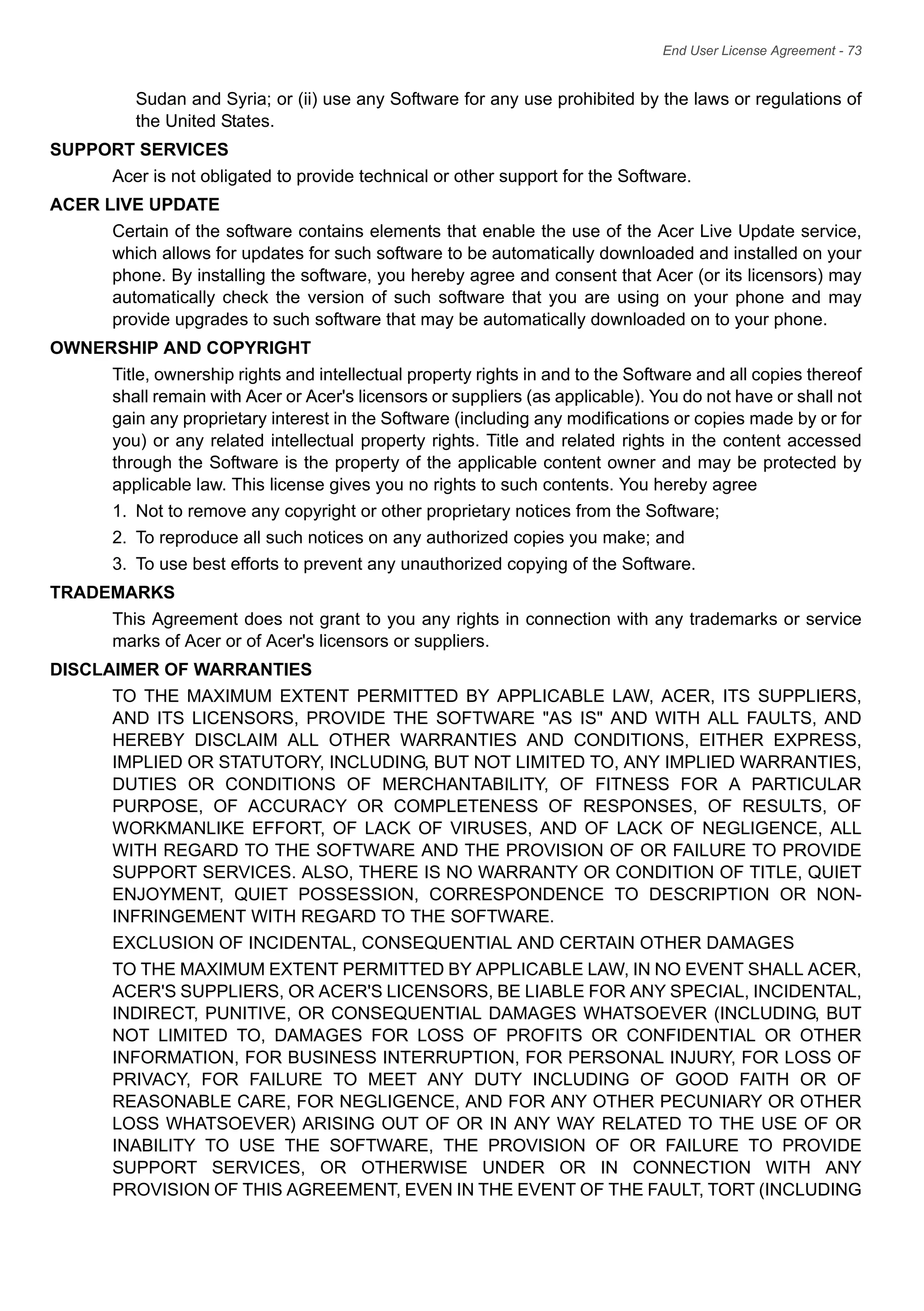 End User License Agreement - 73
Sudan and Syria; or (ii) use any Software for any use prohibited by the laws or regulations of
the United States.
SUPPORT SERVICES
Acer is not obligated to provide technical or other support for the Software.
ACER LIVE UPDATE
Certain of the software contains elements that enable the use of the Acer Live Update service,
which allows for updates for such software to be automatically downloaded and installed on your
phone. By installing the software, you hereby agree and consent that Acer (or its licensors) may
automatically check the version of such software that you are using on your phone and may
provide upgrades to such software that may be automatically downloaded on to your phone.
OWNERSHIP AND COPYRIGHT
Title, ownership rights and intellectual property rights in and to the Software and all copies thereof
shall remain with Acer or Acer's licensors or suppliers (as applicable). You do not have or shall not
gain any proprietary interest in the Software (including any modifications or copies made by or for
you) or any related intellectual property rights. Title and related rights in the content accessed
through the Software is the property of the applicable content owner and may be protected by
applicable law. This license gives you no rights to such contents. You hereby agree
1. Not to remove any copyright or other proprietary notices from the Software;
2. To reproduce all such notices on any authorized copies you make; and
3. To use best efforts to prevent any unauthorized copying of the Software.
TRADEMARKS
This Agreement does not grant to you any rights in connection with any trademarks or service
marks of Acer or of Acer's licensors or suppliers.
DISCLAIMER OF WARRANTIES
TO THE MAXIMUM EXTENT PERMITTED BY APPLICABLE LAW, ACER, ITS SUPPLIERS,
AND ITS LICENSORS, PROVIDE THE SOFTWARE "AS IS" AND WITH ALL FAULTS, AND
HEREBY DISCLAIM ALL OTHER WARRANTIES AND CONDITIONS, EITHER EXPRESS,
IMPLIED OR STATUTORY, INCLUDING, BUT NOT LIMITED TO, ANY IMPLIED WARRANTIES,
DUTIES OR CONDITIONS OF MERCHANTABILITY, OF FITNESS FOR A PARTICULAR
PURPOSE, OF ACCURACY OR COMPLETENESS OF RESPONSES, OF RESULTS, OF
WORKMANLIKE EFFORT, OF LACK OF VIRUSES, AND OF LACK OF NEGLIGENCE, ALL
WITH REGARD TO THE SOFTWARE AND THE PROVISION OF OR FAILURE TO PROVIDE
SUPPORT SERVICES. ALSO, THERE IS NO WARRANTY OR CONDITION OF TITLE, QUIET
ENJOYMENT, QUIET POSSESSION, CORRESPONDENCE TO DESCRIPTION OR NON-
INFRINGEMENT WITH REGARD TO THE SOFTWARE.
EXCLUSION OF INCIDENTAL, CONSEQUENTIAL AND CERTAIN OTHER DAMAGES
TO THE MAXIMUM EXTENT PERMITTED BY APPLICABLE LAW, IN NO EVENT SHALL ACER,
ACER'S SUPPLIERS, OR ACER'S LICENSORS, BE LIABLE FOR ANY SPECIAL, INCIDENTAL,
INDIRECT, PUNITIVE, OR CONSEQUENTIAL DAMAGES WHATSOEVER (INCLUDING, BUT
NOT LIMITED TO, DAMAGES FOR LOSS OF PROFITS OR CONFIDENTIAL OR OTHER
INFORMATION, FOR BUSINESS INTERRUPTION, FOR PERSONAL INJURY, FOR LOSS OF
PRIVACY, FOR FAILURE TO MEET ANY DUTY INCLUDING OF GOOD FAITH OR OF
REASONABLE CARE, FOR NEGLIGENCE, AND FOR ANY OTHER PECUNIARY OR OTHER
LOSS WHATSOEVER) ARISING OUT OF OR IN ANY WAY RELATED TO THE USE OF OR
INABILITY TO USE THE SOFTWARE, THE PROVISION OF OR FAILURE TO PROVIDE
SUPPORT SERVICES, OR OTHERWISE UNDER OR IN CONNECTION WITH ANY
PROVISION OF THIS AGREEMENT, EVEN IN THE EVENT OF THE FAULT, TORT (INCLUDING
 
