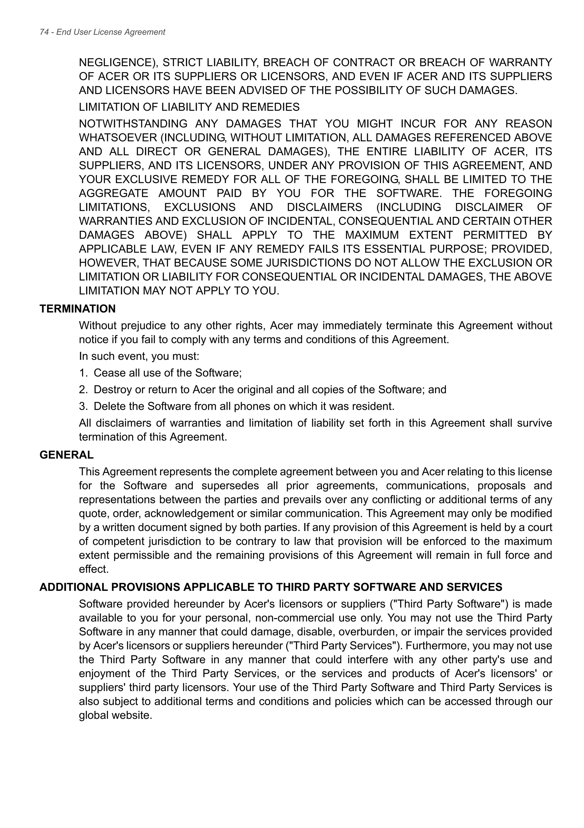 74 - End User License Agreement
NEGLIGENCE), STRICT LIABILITY, BREACH OF CONTRACT OR BREACH OF WARRANTY
OF ACER OR ITS SUPPLIERS OR LICENSORS, AND EVEN IF ACER AND ITS SUPPLIERS
AND LICENSORS HAVE BEEN ADVISED OF THE POSSIBILITY OF SUCH DAMAGES.
LIMITATION OF LIABILITY AND REMEDIES
NOTWITHSTANDING ANY DAMAGES THAT YOU MIGHT INCUR FOR ANY REASON
WHATSOEVER (INCLUDING, WITHOUT LIMITATION, ALL DAMAGES REFERENCED ABOVE
AND ALL DIRECT OR GENERAL DAMAGES), THE ENTIRE LIABILITY OF ACER, ITS
SUPPLIERS, AND ITS LICENSORS, UNDER ANY PROVISION OF THIS AGREEMENT, AND
YOUR EXCLUSIVE REMEDY FOR ALL OF THE FOREGOING, SHALL BE LIMITED TO THE
AGGREGATE AMOUNT PAID BY YOU FOR THE SOFTWARE. THE FOREGOING
LIMITATIONS, EXCLUSIONS AND DISCLAIMERS (INCLUDING DISCLAIMER OF
WARRANTIES AND EXCLUSION OF INCIDENTAL, CONSEQUENTIAL AND CERTAIN OTHER
DAMAGES ABOVE) SHALL APPLY TO THE MAXIMUM EXTENT PERMITTED BY
APPLICABLE LAW, EVEN IF ANY REMEDY FAILS ITS ESSENTIAL PURPOSE; PROVIDED,
HOWEVER, THAT BECAUSE SOME JURISDICTIONS DO NOT ALLOW THE EXCLUSION OR
LIMITATION OR LIABILITY FOR CONSEQUENTIAL OR INCIDENTAL DAMAGES, THE ABOVE
LIMITATION MAY NOT APPLY TO YOU.
TERMINATION
Without prejudice to any other rights, Acer may immediately terminate this Agreement without
notice if you fail to comply with any terms and conditions of this Agreement.
In such event, you must:
1. Cease all use of the Software;
2. Destroy or return to Acer the original and all copies of the Software; and
3. Delete the Software from all phones on which it was resident.
All disclaimers of warranties and limitation of liability set forth in this Agreement shall survive
termination of this Agreement.
GENERAL
This Agreement represents the complete agreement between you and Acer relating to this license
for the Software and supersedes all prior agreements, communications, proposals and
representations between the parties and prevails over any conflicting or additional terms of any
quote, order, acknowledgement or similar communication. This Agreement may only be modified
by a written document signed by both parties. If any provision of this Agreement is held by a court
of competent jurisdiction to be contrary to law that provision will be enforced to the maximum
extent permissible and the remaining provisions of this Agreement will remain in full force and
effect.
ADDITIONAL PROVISIONS APPLICABLE TO THIRD PARTY SOFTWARE AND SERVICES
Software provided hereunder by Acer's licensors or suppliers ("Third Party Software") is made
available to you for your personal, non-commercial use only. You may not use the Third Party
Software in any manner that could damage, disable, overburden, or impair the services provided
by Acer's licensors or suppliers hereunder ("Third Party Services"). Furthermore, you may not use
the Third Party Software in any manner that could interfere with any other party's use and
enjoyment of the Third Party Services, or the services and products of Acer's licensors' or
suppliers' third party licensors. Your use of the Third Party Software and Third Party Services is
also subject to additional terms and conditions and policies which can be accessed through our
global website.
 