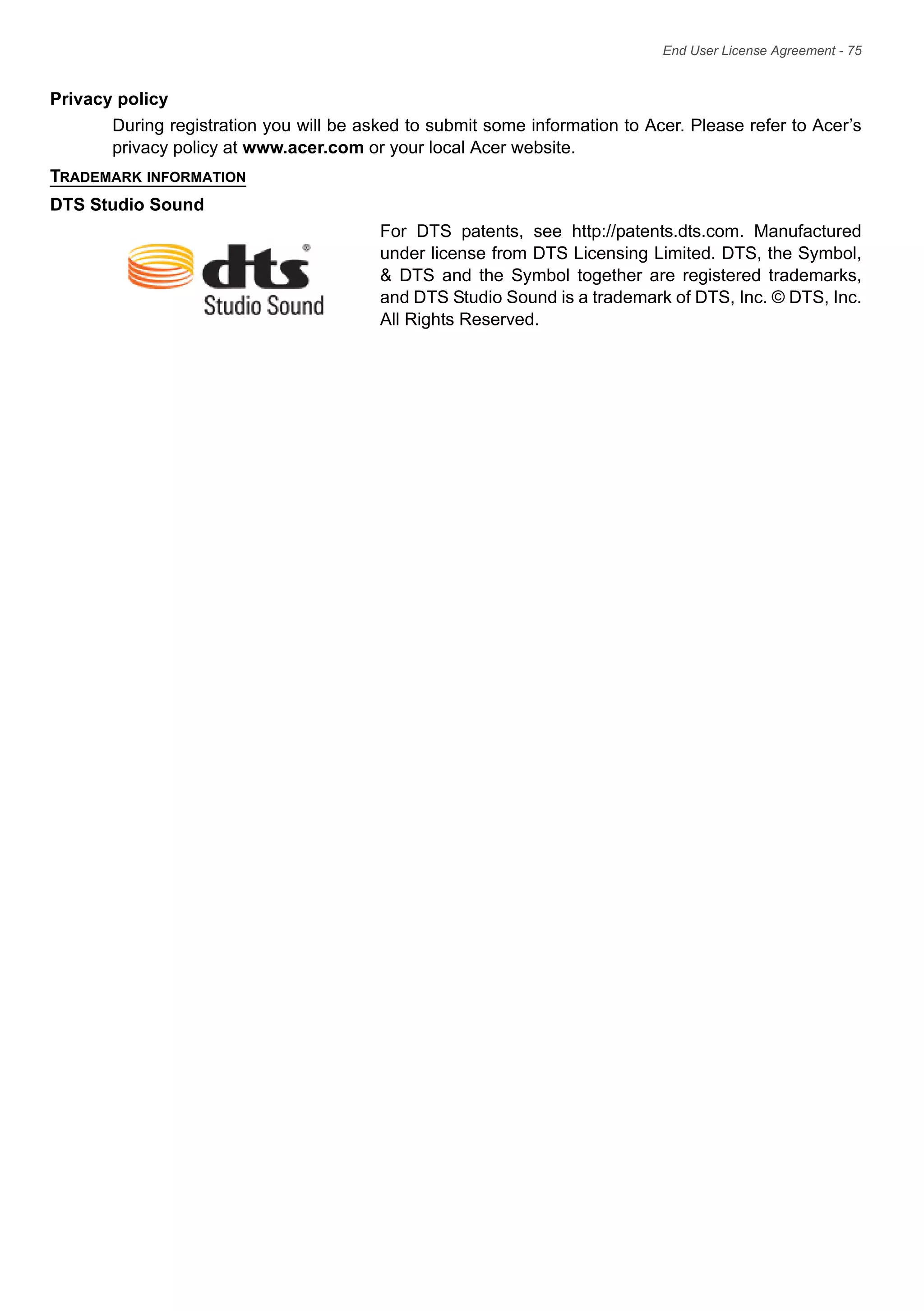 End User License Agreement - 75
Privacy policy
During registration you will be asked to submit some information to Acer. Please refer to Acer’s
privacy policy at www.acer.com or your local Acer website.
TRADEMARK INFORMATION
DTS Studio Sound
For DTS patents, see http://patents.dts.com. Manufactured
under license from DTS Licensing Limited. DTS, the Symbol,
& DTS and the Symbol together are registered trademarks,
and DTS Studio Sound is a trademark of DTS, Inc. © DTS, Inc.
All Rights Reserved.
 