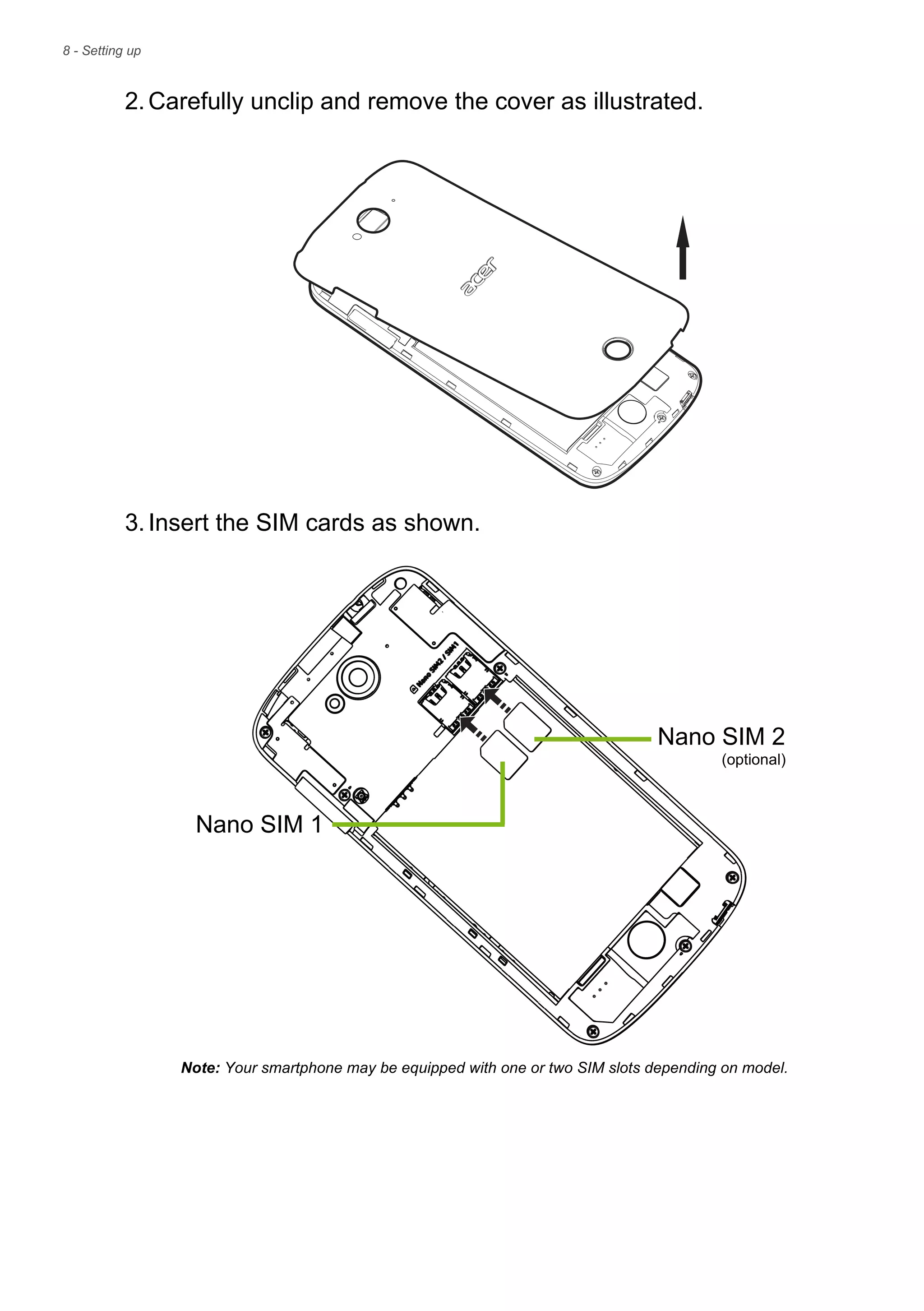 8 - Setting up
2.Carefully unclip and remove the cover as illustrated.
3.Insert the SIM cards as shown.
Nano SIM 2
Note: Your smartphone may be equipped with one or two SIM slots depending on model.
Nano SIM 1
(optional)
 