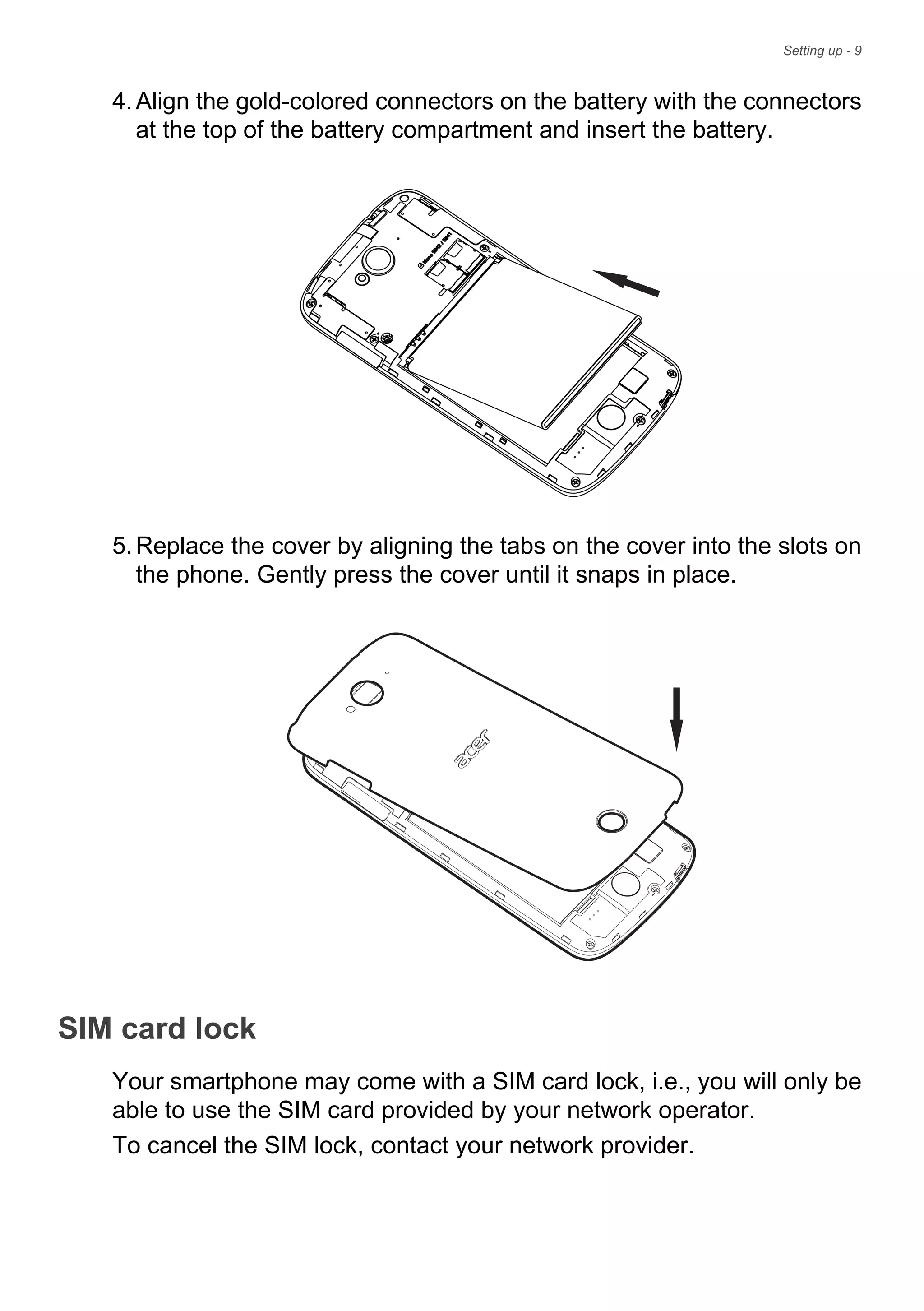 Setting up - 9
4.Align the gold-colored connectors on the battery with the connectors
at the top of the battery compartment and insert the battery.
5.Replace the cover by aligning the tabs on the cover into the slots on
the phone. Gently press the cover until it snaps in place.
SIM card lock
Your smartphone may come with a SIM card lock, i.e., you will only be
able to use the SIM card provided by your network operator.
To cancel the SIM lock, contact your network provider.
 
